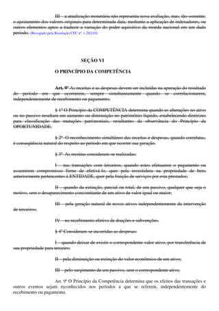 III – a atualização monetária não representa nova avaliação, mas, tão-somente,
o ajustamento dos valores originais para determinada data, mediante a aplicação de indexadores, ou
outros elementos aptos a traduzir a variação do poder aquisitivo da moeda nacional em um dado
período. (Revogado pela Resolução CFC nº. 1.282/10)
SEÇÃO VI
O PRINCÍPIO DA COMPETÊNCIA
Art. 9º As receitas e as despesas devem ser incluídas na apuração do resultado
do período em que ocorrerem, sempre simultaneamente quando se correlacionarem,
independentemente de recebimento ou pagamento.
§ 1º O Princípio da COMPETÊNCIA determina quando as alterações no ativo
ou no passivo resultam em aumento ou diminuição no patrimônio líquido, estabelecendo diretrizes
para classificação das mutações patrimoniais, resultantes da observância do Princípio da
OPORTUNIDADE.
§ 2º O reconhecimento simultâneo das receitas e despesas, quando correlatas,
é conseqüência natural do respeito ao período em que ocorrer sua geração.
§ 3º As receitas consideram-se realizadas:
I – nas transações com terceiros, quando estes efetuarem o pagamento ou
assumirem compromisso firme de efetivá-lo, quer pela investidura na propriedade de bens
anteriormente pertencentes à ENTIDADE, quer pela fruição de serviços por esta prestados;
II – quando da extinção, parcial ou total, de um passivo, qualquer que seja o
motivo, sem o desaparecimento concomitante de um ativo de valor igual ou maior;
III – pela geração natural de novos ativos independentemente da intervenção
de terceiros;
IV – no recebimento efetivo de doações e subvenções.
§ 4º Consideram-se incorridas as despesas:
I – quando deixar de existir o correspondente valor ativo, por transferência de
sua propriedade para terceiro;
II – pela diminuição ou extinção do valor econômico de um ativo;
III – pelo surgimento de um passivo, sem o correspondente ativo.
Art. 9º O Princípio da Competência determina que os efeitos das transações e
outros eventos sejam reconhecidos nos períodos a que se referem, independentemente do
recebimento ou pagamento.
 