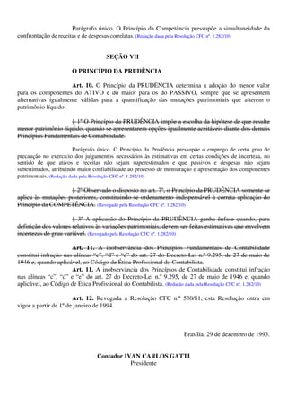 Parágrafo único. O Princípio da Competência pressupõe a simultaneidade da
confrontação de receitas e de despesas correlatas. (Redação dada pela Resolução CFC nº. 1.282/10)
SEÇÃO VII
O PRINCÍPIO DA PRUDÊNCIA
Art. 10. O Princípio da PRUDÊNCIA determina a adoção do menor valor
para os componentes do ATIVO e do maior para os do PASSIVO, sempre que se apresentem
alternativas igualmente válidas para a quantificação das mutações patrimoniais que alterem o
patrimônio líquido.
§ 1º O Princípio da PRUDÊNCIA impõe a escolha da hipótese de que resulte
menor patrimônio líquido, quando se apresentarem opções igualmente aceitáveis diante dos demais
Princípios Fundamentais de Contabilidade.
Parágrafo único. O Princípio da Prudência pressupõe o emprego de certo grau de
precaução no exercício dos julgamentos necessários às estimativas em certas condições de incerteza, no
sentido de que ativos e receitas não sejam superestimados e que passivos e despesas não sejam
subestimados, atribuindo maior confiabilidade ao processo de mensuração e apresentação dos componentes
patrimoniais. (Redação dada pela Resolução CFC nº. 1.282/10)
§ 2º Observado o disposto no art. 7º, o Princípio da PRUDÊNCIA somente se
aplica às mutações posteriores, constituindo-se ordenamento indispensável à correta aplicação do
Princípio da COMPETÊNCIA. (Revogado pela Resolução CFC nº. 1.282/10)
§ 3º A aplicação do Princípio da PRUDÊNCIA ganha ênfase quando, para
definição dos valores relativos às variações patrimoniais, devem ser feitas estimativas que envolvem
incertezas de grau variável. (Revogado pela Resolução CFC nº. 1.282/10)
Art. 11. A inobservância dos Princípios Fundamentais de Contabilidade
constitui infração nas alíneas “c”, “d” e “e” do art. 27 do Decreto-Lei n.º 9.295, de 27 de maio de
1946 e, quando aplicável, ao Código de Ética Profissional do Contabilista.
Art. 11. A inobservância dos Princípios de Contabilidade constitui infração
nas alíneas “c”, “d” e “e” do art. 27 do Decreto-Lei n.º 9.295, de 27 de maio de 1946 e, quando
aplicável, ao Código de Ética Profissional do Contabilista. (Redação dada pela Resolução CFC nº. 1.282/10)
Art. 12. Revogada a Resolução CFC n.º 530/81, esta Resolução entra em
vigor a partir de 1º de janeiro de 1994.
Brasília, 29 de dezembro de 1993.
Contador IVAN CARLOS GATTI
Presidente
 