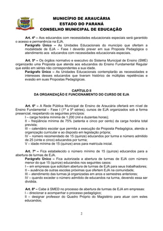 MUNICÍPIO DE ARAUCÁRIA
                      ESTADO DO PARANÁ
               CONSELHO MUNICIPAL DE EDUCAÇÃO

      Art. 4º – Aos educandos com necessidades educacionais especiais será garantido
o acesso e permanência na EJA.
      Parágrafo Único – As Unidades Educacionais do município que ofertam a
      modalidade de EJA – Fase I deverão prever em sua Proposta Pedagógica o
      atendimento aos educandos com necessidades educacionais especiais.

      Art. 5º – Os órgãos normativo e executivo do Sistema Municipal de Ensino (SME)
organizarão uma Proposta que atenda aos educandos do Ensino Fundamental Regular
que estão em séries não correspondentes a sua idade.
      Parágrafo Único – As Unidades Educacionais contemplarão as necessidades e
      interesses desses educandos que tiveram histórico de múltiplas repetências e
      evasão em suas Propostas Pedagógicas.


                               CAPÍTULO II
            DA ORGANIZAÇÃO E FUNCIONAMENTO DO CURSO DE EJA


      Art. 6º – A Rede Pública Municipal de Ensino de Araucária ofertará em nível de
Ensino Fundamental – Fase I (1ª a 5ª séries), cursos de EJA organizados sob a forma
presencial, respeitando os seguintes princípios:
      I – carga horária mínima de 1.200 (mil e duzentas horas);
      II – freqüência mínima de 75% (setenta e cinco por cento) da carga horária total
      prevista;
      III – calendário escolar que permita a execução da Proposta Pedagógica, atenda a
      organização curricular e ao disposto em legislação própria;
      IV – número recomendado de 15 (quinze) educandos por turma e número admitido
      de 25 (vinte e cinco) educandos por turma;
      V – idade mínima de 15 (quinze) anos para matrícula inicial.

      Art. 7º – Fica estabelecido o número mínimo de 15 (quinze) educandos para a
abertura de turmas de EJA.
      Parágrafo Único – Fica autorizada a abertura de turmas de EJA com número
      menor do que 15 (quinze) educandos nos seguintes casos:
      I – em empresas que solicitam abertura de turmas de EJA para seus trabalhadores;
      II – ausência de outras escolas próximas que ofertem EJA na comunidade;
      III – atendimento das turmas já organizadas em anos e semestres anteriores;
      IV – quando exceder o número admitido de educandos na turma, devendo essa ser
      dividida.

      Art. 8º – Cabe à SMED no processo de abertura de turmas de EJA em empresas:
      I – direcionar e acompanhar o processo pedagógico;
      II – designar professor do Quadro Próprio do Magistério para atuar com estes
      educandos;


                                          2
 