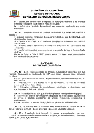 MUNICÍPIO DE ARAUCÁRIA
                        ESTADO DO PARANÁ
                 CONSELHO MUNICIPAL DE EDUCAÇÃO

      III – garantir, em parceria com a empresa, as condições materiais e de recursos
      didático-pedagógicos estabelecidos nesta Resolução;
      IV – definir uma Unidade Educacional que responda legalmente por estes
      educandos.

      Art. 9º – Compete à direção da Unidade Educacional que oferta EJA viabilizar o
acesso a:
      I – espaços existentes na Unidade Educacional (biblioteca, sala de vídeo/DVD, sala
      de informática e outros);
      II – recursos tecnológicos e materiais pedagógicos existentes na Unidade
      Educacional;
      III – merenda escolar com qualidade nutricional compatível às necessidades dos
      educandos;
      IV – auxiliar administrativo responsável pela organização de toda a documentação
      de EJA.
     Parágrafo Único – Cabe à SMED garantir essas condições, espaços e materiais
     nas Unidades Educacionais.


                                    CAPÍTULO III
                              DA PROPOSTA PEDAGÓGICA


       Art. 10 – É de responsabilidade da Unidade Educacional contemplar em sua
Proposta Pedagógica a modalidade de EJA que estará pautada pelos seguintes
princípios:
       I – Princípios éticos da autonomia, responsabilidade, solidariedade e respeito ao
       bem comum;
       II – Princípios políticos dos direitos e deveres de cidadania, exercício da criticidade
       e respeito à ordem democrática;
       III – Princípios estéticos da sensibilidade, criatividade e diversidade das
       manifestações artísticas e culturais.

      Art. 11 – São objetivos da EJA que estarão expressos na Proposta Pedagógica:
      I – situações de ensino–aprendizagem adequadas as necessidades educacionais
      de jovens e adultos, englobando as funções reparadora, equalizadora e
      qualificadora;
      II – favorecimento de práticas pedagógicas que garantam a inclusão social.

       Art. 12 – No currículo da EJA constará a base nacional comum, prevista no art. 26
da Lei Federal nº 9.394/96 – Lei de Diretrizes e Bases da Educação Nacional.

       Art. 13 – A avaliação terá dimensão formadora, acompanhando o processo
contínuo de desenvolvimento do educando e a apropriação do conhecimento, tornando-
se o suporte para a ação educativa.

                                              3
 
