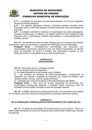 MUNICÍPIO DE ARAUCÁRIA
                      ESTADO DO PARANÁ
               CONSELHO MUNICIPAL DE EDUCAÇÃO

      § 1º – A avaliação do processo de ensino-aprendizagem na EJA será registrada
      através de Parecer Descritivo.
      § 2º – Os registros elaborados durante o processo avaliativo deverão conter
      indicações sobre os diferentes aspectos do desenvolvimento e da aprendizagem do
      educando.
      § 3º – A avaliação subsidiará o professor na organização das ações pedagógicas,
      pautada na observação, na reflexão e no diálogo, tendo em vista a relação de cada
      educando com o conhecimento mediado pelo professor, no acompanhamento do
      cotidiano escolar.

      Art. 14 – Os professores devem envidar esforços para um processo de avaliação
que permita a todos os educandos a conquista da certificação de sua escolaridade.
      Parágrafo Único – Possibilitar-se-á terminalidade aos educandos com
      necessidades educacionais especiais e aos que tenham frequentado um período
      longo na Educação de Jovens e Adultos, que demonstrem avanços no seu
      desenvolvimento e a superação de seus níveis de letramento.


                                   CAPÍTULO IV
                                  DOS DOCENTES


      Art. 15 – Para atuar na EJA, o professor deverá:
      I – ser do Quadro Próprio do Magistério;
      II – ter disponibilidade de horário exigido para o trabalho;
      III – ser mediador do processo de ensino-aprendizagem, considerando os
      elementos que compõe a realidade do educando, seu mundo do trabalho, suas
      relações sociais, crenças, valores e gostos artísticos;
      IV – participar dos cursos de formação continuada oferecidos pela SMED.
      Parágrafo Único – Para atuar em turmas específicas de educandos com
      necessidades educacionais especiais, o professor deverá comprovar, além da
      formação mínima exigida, formação na área de educação especial.

      Art. 16 – A SMED garantirá aos professores de EJA a hora atividade como espaço
de formação continuada, tempo para planejamento e produção coletiva de material.


                           CAPÍTULO V
   DA AUTORIZAÇÃO E RENOVAÇÃO DE FUNCIONAMENTO DO CURSO DE EJA


     Art. 17 – O pedido de autorização de funcionamento do curso de EJA – Fase I na
Rede Pública Municipal de Ensino de Araucária será encaminhado à SMED pela Unidade
Educacional.


                                          4
 