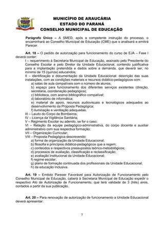 MUNICÍPIO DE ARAUCÁRIA
                      ESTADO DO PARANÁ
               CONSELHO MUNICIPAL DE EDUCAÇÃO

      Parágrafo Único – A SMED, após a competente instrução do processo, o
      encaminhará ao Conselho Municipal de Educação (CME) que o analisará e emitirá
      Parecer.

      Art. 18 – O pedido de autorização para funcionamento do curso de EJA – Fase I
deverá conter:
      I – requerimento à Secretaria Municipal de Educação, assinado pelo Presidente do
      Conselho Escolar e pelo Diretor da Unidade Educacional, contendo justificativa
      para a implantação pretendida e dados sobre a demanda, que deverá ser, no
      mínimo de 15 (quinze) educandos;
      II – identificação e documentação da Unidade Educacional: descrição das suas
      instalações, com as condições materiais e recursos didático-pedagógicos com:
            a) salas de aula compatíveis com o número de alunos;
            b) espaço para funcionamento dos diferentes serviços existentes (direção,
            secretaria, coordenação pedagógica);
            c) biblioteca, com acervo bibliográfico compatível;
            d) laboratório de informática;
            e) material de apoio, recursos audiovisuais e tecnológicos adequados ao
            desenvolvimento da Proposta Pedagógica;
            f) iluminação e ventilação adequadas.
      III – Laudo do Corpo de Bombeiros;
      IV – Licença da Vigilância Sanitária;
      V – Regimento Escolar ou adendo, se for o caso;
      VI – Relação da equipe pedagógico-administrativa, do corpo docente e auxiliar
      administrativo com sua respectiva formação;
      VII – Organização Curricular;
      VIII – Proposta Pedagógica descrevendo:
           a) forma de organização da Unidade Educacional;
           b) filosofia e princípios didático-pedagógicos que a regem;
           c) conteúdos e respectivos pressupostos teórico-metodológicos;
           d) processos de avaliação, classificação e reclassificação;
           e) avaliação institucional da Unidade Educacional;
           f) regime escolar;
           g) plano de formação continuada dos profissionais da Unidade Educacional;
           h) da educação inclusiva.

      Art. 19 – Emitido Parecer Favorável para Autorização de Funcionamento pelo
Conselho Municipal de Educação, caberá à Secretaria Municipal de Educação expedir o
respectivo Ato de Autorização de Funcionamento, que terá validade de 3 (três) anos,
contados a partir da sua publicação.


      Art. 20 – Para renovação de autorização de funcionamento a Unidade Educacional
deverá apresentar:


                                          5
 