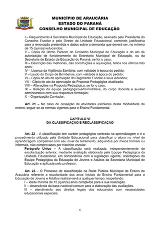 MUNICÍPIO DE ARAUCÁRIA
                       ESTADO DO PARANÁ
                CONSELHO MUNICIPAL DE EDUCAÇÃO

      I – Requerimento à Secretaria Municipal de Educação, assinado pelo Presidente do
      Conselho Escolar e pelo Diretor da Unidade Educacional, contendo justificativa
      para a renovação pretendida e dados sobre a demanda que deverá ser, no mínimo
      de 15 (quinze) educandos;
      II – Cópia do último Parecer do Conselho Municipal de Educação e do ato de
      autorização de funcionamento da Secretaria Municipal de Educação, ou da
      Secretaria de Estado da Educação do Paraná, se for o caso;
      III – Descrição das melhorias, das construções e aquisições, feitos nos últimos três
      anos;
      IV – Licença da Vigilância Sanitária, com validade à época do pedido;
      V – Laudo do Corpo de Bombeiros, com validade à época do pedido;
      VI – Cópia do ato de aprovação do Regimento Escolar e seus Adendos;
      VII – Cópia do ato da aprovação da Proposta Pedagógica atualizada;
      VIII – Alterações na Proposta Pedagógica, se for o caso;
      IX – Relação da equipe pedagógico-administrativa, do corpo docente e auxiliar
      administrativo com sua respectiva formação;
      X – Organização Curricular.

      Art. 21 – No caso de cessação de atividades escolares desta modalidade de
ensino, segue-se as normas vigentes para o Ensino Fundamental.


                                 CAPÍTULO VI
                     DA CLASSIFICAÇÃO E RECLASSIFICAÇÃO


      Art. 22 – A classificação tem caráter pedagógico centrada na aprendizagem e é o
procedimento utilizado pela Unidade Educacional para classificar o aluno no nível de
aprendizagem compatível com seu nível de letramento, adquiridos por meios formais ou
informais, não comprovados por histórico escolar.
      Parágrafo Único – A classificação será realizada, independentemente de
      escolarização anterior, mediante avaliação elaborada pela Equipe Pedagógica da
      Unidade Educacional, em consonância com a legislação vigente, orientações da
      Equipe Pedagógica da Educação de Jovens e Adultos da Secretaria Municipal de
      Educação e aplicada pelo professor.

      Art. 23 – O Processo de classificação na Rede Pública Municipal de Ensino de
Araucária referente a escolaridade dos anos iniciais do Ensino Fundamental para a
Educação de Jovens e Adultos realizar-se-á a qualquer tempo, respeitando:
     I – idade mínima de 15 (quinze) anos completos para a sua realização.
     II – observância da base nacional comum para a elaboração das avaliações.
     III – atendimento aos direitos legais dos educandos com necessidades
     educacionais especiais.




                                            6
 