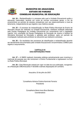 MUNICÍPIO DE ARAUCÁRIA
                       ESTADO DO PARANÁ
                CONSELHO MUNICIPAL DE EDUCAÇÃO

      Art. 24 – Reclassificação é o processo pelo qual a Unidade Educacional avalia o
educando matriculado, levando em conta as normas curriculares gerais, a fim de
encaminhá-lo ao período de estudos compatíveis com seu desenvolvimento e nível de
letramento, independente do que registre o seu histórico escolar.

       Art. 25 – O processo de reclassificação na Rede Pública Municipal de Ensino de
Araucária deverá ser realizado na Unidade Educacional, mediante avaliação elaborada
pela Equipe Pedagógica da Unidade Educacional em consonância com a legislação
vigente, com orientação da Equipe Pedagógica da Educação de Jovens e Adultos da
Secretaria Municipal de Educação e aplicada pelo professor, após um período de
investigação realizado pelo professor ao educando que realizará o processo.

       Art. 26 – Os resultados dos processos de classificação e reclassificação deverão
ser devidamente documentados pela Unidade Educacional e encaminhados a SMED para
registro e arquivamento.


                                  CAPÍTULO VII
                             DAS DISPOSIÇÕES FINAIS


      Art. 27 – A SMED realizará chamadas públicas periodicamente para incentivar a
matrícula de pessoas que não concluiram o Ensino Fundamental a ingressarem na EJA
na Rede Pública Municipal.

      Art. 28 – Esta Resolução entrará em vigor na data de sua publicação, revogando-
se a Resolução CME/Araucária nº 05/2006 e demais disposições em contrário.


                            Araucária, 03 de julho de 2007.




                    Conselheira Adriana Cristina Kaminski Ferreira
                                     Presidente



                         Conselheira Maria Irene Bora Barbosa
                                    Coordenadora




                                          7
 