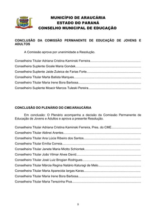 MUNICÍPIO DE ARAUCÁRIA
                              ESTADO DO PARANÁ
                       CONSELHO MUNICIPAL DE EDUCAÇÃO


CONCLUSÃO DA COMISSÃO PERMANENTE DE EDUCAÇÃO DE JOVENS E
ADULTOS

         A Comissão aprova por unanimidade a Resolução.

Conselheira Titular Adriana Cristina Kaminski Ferreira..........................................................
Conselheira Suplente Gicele Maria Gondek...........................................................................
Conselheira Suplente Jaide Zuleica de Farias Forte..............................................................
Conselheira Titular Marta Batista Marques.............................................................................
Conselheiro Titular Maria Irene Bora Barbosa........................................................................
Conselheiro Suplente Moacir Marcos Tuleski Pereira............................................................




CONCLUSÃO DO PLENÁRIO DO CME/ARAUCÁRIA

     Em conclusão: O Plenário acompanha a decisão da Comissão Permanente de
Educação de Jovens e Adultos e aprova a presente Resolução.

Conselheira Titular Adriana Cristina Kaminski Ferreira, Pres. do CME..................................
Conselheiro Titular Aldinei Arantes.........................................................................................
Conselheira Titular Ana Lúcia Ribeiro dos Santos.................................................................
Conselheira Titular Emília Correia..........................................................................................
Conselheira Titular Janete Maria Miotto Schiontek................................................................
Conselheiro Titular João Vilmar Alves David..........................................................................
Conselheiro Titular José Luiz Brogian Rodrigues...................................................................
Conselheira Titular Márcia Regina Natário Katuragi de Melo.................................................
Conselheira Titular Maria Aparecida Iargas Karas.................................................................
Conselheira Titular Maria Irene Bora Barbosa........................................................................
Conselheira Titular Maria Terezinha Piva...............................................................................




                                                             8
 