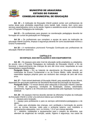 MUNICÍPIO DE ARAUCÁRIA
                       ESTADO DO PARANÁ
                CONSELHO MUNICIPAL DE EDUCAÇÃO


       Art. 22 – A instituição de Educação Infantil poderá contar com profissionais de
outras áreas para atividades específicas como karatê, balé, música, bem como para
serviços especializados como os de saúde, higiene e assistência social, em conformidade
com a Proposta Pedagógica da instituição.

      Art 23 – Os profissionais para atuarem na coordenação pedagógica deverão ter
formação em cursos de graduação em Pedagogia.

      Art 24 – Os profissionais que compõem a equipe de apoio da instituição de
educação infantil (cozinha, limpeza e segurança) deverão ter como escolaridade mínima o
Ensino Fundamental.

     Art 25 – A mantenedora promoverá Formação Continuada aos profissionais de
educação infantil em exercício.


                               CAPÍTULO VI
             DO ESPAÇO, DAS INSTALAÇÕES E DOS EQUIPAMENTOS

      Art. 26 – Os espaços para este nível de educação serão projetados ou adaptados,
de acordo com a Proposta Pedagógica da instituição de Educação Infantil, a fim de
favorecer o desenvolvimento das crianças de zero até cinco anos, respeitadas as suas
necessidades e especificidades.
      Parágrafo Único – Em se tratando de atendimento da Educação Infantil, em
      instituições de Ensino Fundamental e ou de Ensino Médio, neles deverão ser
      reservados espaços próprios para uso exclusivo das crianças de zero até cinco
      anos.

     Art. 27 – Todo imóvel destinado à Educação Infantil, para expedição de seu Alvará,
dependerá de aprovação preliminar da Secretaria Municipal de Educação de Araucária.
     Parágrafo Único – O imóvel deverá estar adequado à Educação Infantil e atender
     as normas de segurança, condições de localização, acesso, salubridade,
     saneamento, higiene e de infra-estrutura estabelecidas pela legislação municipal e
     estadual.

      Art. 28 – Os espaços internos deverão atender às diferentes funções da instituição
de Educação Infantil e conter uma estrutura básica que contemple:
      I – espaços para recepção;
      II – espaço para professores e para os serviços administrativo-pedagógicos e de
      apoio;
      III – salas para atividades das crianças, com ventilação e iluminação de acordo
      com as normas técnicas, visão para o ambiente externo, com mobiliário e
      equipamentos adequados, com, no mínimo, 1,5 m² por criança atendida;
      IV – refeitório, instalações e equipamentos para o preparo de alimentos, que
      atendam às exigências de nutrição, saúde, higiene e segurança, nos casos de


                                           10
 