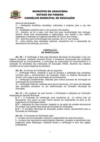 MUNICÍPIO DE ARAUCÁRIA
                       ESTADO DO PARANÁ
                CONSELHO MUNICIPAL DE EDUCAÇÃO

      oferta de alimentação;
      V – instalações sanitárias completas, suficientes e próprias para o uso das
      crianças;
      VI – instalações sanitárias para o uso exclusivo dos adultos;
      VII – berçário, se for o caso, com área livre para movimentação das crianças;
      lactário; locais para amamentação e higienização, com balcão e pia; solário;
      respeitada a indicação da Vigilância Sanitária de 2,20 m2 por criança;
      VIII – área livre para movimentação das crianças, de 3 m² por criança;
      IX – área coberta para atividades externas, compatível com a capacidade de
      atendimento da instituição, por turno.


                                    CAPÍTULO VII
                                   DA VERIFICAÇÃO

       Art. 29 – A Verificação é feita pela Secretaria Municipal de Educação e tem por
objetivo averiguar, mediante processo formal, a existência comprovada das condições
indispensáveis ao funcionamento, à renovação da autorização de funcionamento e à
cessação de atividades das instituições de Educação Infantil, devendo seu relatório
constituir-se em peça integrante do processo.

      Art. 30 – As formas de Verificação são as seguintes:
      I – Verificação Prévia, mediante a qual se averigua a satisfação das condições
      mínimas para o funcionamento da instituição criado no Sistema Municipal de
      Ensino, com vistas à sua autorização de funcionamento;
      II – Verificação Complementar, realizada para instruir processo de renovação da
      autorização de funcionamento;
      III – Verificação Especial, realizada para apurar denúncias, nos casos de cessação
      das atividades escolares ou por determinação do Conselho Municipal de
      Educação.

      Art. 31 – Em qualquer de suas formas, a Verificação é realizada por Comissão
designada por Decreto Municipal.
      § 1º – A Comissão de Verificação será constituída de no mínimo três (3)
      educadores, dos quais um pelo menos deverá ser especialista na área ou ter
      experiência em Educação Infantil.
      § 2º – Integrante do corpo docente, dirigente ou de apoio da unidade educacional
      em análise, não poderá fazer parte da Comissão de Verificação;
      § 3º – O Conselho Municipal de Educação poderá indicar representante para a
      Comissão de Verificação.

      Art. 32 – À Comissão de Verificação cabe:
      I – no plano da documentação, examinar a legitimidade de cada documento;
      II – no plano dos requisitos e especificações materiais, constatar o atendimento das
      exigências desta Resolução, mediante laudos e verificação in loco dos órgãos
      competentes.


                                            11
 