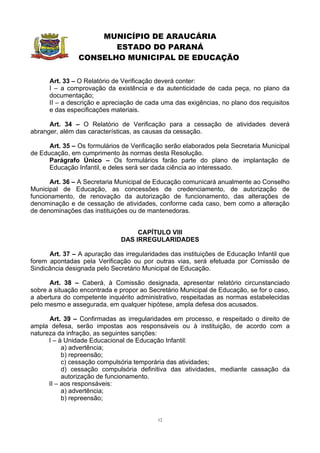 MUNICÍPIO DE ARAUCÁRIA
                       ESTADO DO PARANÁ
                CONSELHO MUNICIPAL DE EDUCAÇÃO


      Art. 33 – O Relatório de Verificação deverá conter:
      I – a comprovação da existência e da autenticidade de cada peça, no plano da
      documentação;
      II – a descrição e apreciação de cada uma das exigências, no plano dos requisitos
      e das especificações materiais.

      Art. 34 – O Relatório de Verificação para a cessação de atividades deverá
abranger, além das características, as causas da cessação.

      Art. 35 – Os formulários de Verificação serão elaborados pela Secretaria Municipal
de Educação, em cumprimento às normas desta Resolução.
      Parágrafo Único – Os formulários farão parte do plano de implantação de
      Educação Infantil, e deles será ser dada ciência ao interessado.

       Art. 36 – A Secretaria Municipal de Educação comunicará anualmente ao Conselho
Municipal de Educação, as concessões de credenciamento, de autorização de
funcionamento, de renovação da autorização de funcionamento, das alterações de
denominação e de cessação de atividades, conforme cada caso, bem como a alteração
de denominações das instituições ou de mantenedoras.


                                   CAPÍTULO VIII
                              DAS IRREGULARIDADES

      Art. 37 – A apuração das irregularidades das instituições de Educação Infantil que
forem apontadas pela Verificação ou por outras vias, será efetuada por Comissão de
Sindicância designada pelo Secretário Municipal de Educação.

      Art. 38 – Caberá, à Comissão designada, apresentar relatório circunstanciado
sobre a situação encontrada e propor ao Secretário Municipal de Educação, se for o caso,
a abertura do competente inquérito administrativo, respeitadas as normas estabelecidas
pelo mesmo e assegurada, em qualquer hipótese, ampla defesa dos acusados.

      Art. 39 – Confirmadas as irregularidades em processo, e respeitado o direito de
ampla defesa, serão impostas aos responsáveis ou à instituição, de acordo com a
natureza da infração, as seguintes sanções:
      I – à Unidade Educacional de Educação Infantil:
           a) advertência;
           b) repreensão;
           c) cessação compulsória temporária das atividades;
           d) cessação compulsória definitiva das atividades, mediante cassação da
           autorização de funcionamento.
      II – aos responsáveis:
           a) advertência;
           b) repreensão;


                                           12
 
