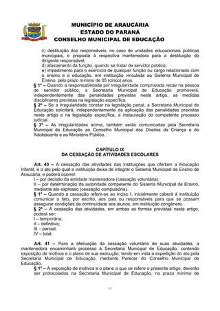 MUNICÍPIO DE ARAUCÁRIA
                        ESTADO DO PARANÁ
                 CONSELHO MUNICIPAL DE EDUCAÇÃO

           c) destituição dos responsáveis, no caso de unidades educacionais públicas
           municipais, e proposta à respectiva mantenedora para a destituição do
           dirigente responsável;
           d) afastamento da função, quando se tratar de servidor público;
           e) impedimento para o exercício de qualquer função ou cargo relacionado com
           o ensino e a educação, em instituição vinculada ao Sistema Municipal de
           Ensino, pelo prazo mínimo de 05 (cinco) anos.
      § 1º – Quando a responsabilidade por irregularidade comprovada recair na pessoa
      de servidor público, a Secretaria Municipal de Educação promoverá,
      independentemente das penalidades previstas neste artigo, as medidas
      disciplinares previstas na legislação específica.
      § 2º – Se a irregularidade constar na legislação penal, a Secretaria Municipal de
      Educação solicitará, independentemente da aplicação das penalidades previstas
      neste artigo e na legislação específica, a instauração do competente processo
      judicial.
      § 3º – As irregularidades acima, também serão comunicadas pela Secretaria
      Municipal de Educação ao Conselho Municipal dos Direitos da Criança e do
      Adolescente e ao Ministério Público.


                                CAPÍTULO IX
                    DA CESSAÇÃO DE ATIVIDADES ESCOLARES

        Art. 40 – A cessação das atividades das instituições que ofertam a Educação
Infantil, é o ato pelo qual a instituição deixa de integrar o Sistema Municipal de Ensino de
Araucária, e poderá ocorrer:
        I – por decisão da entidade mantenedora (cessação voluntária);
        II – por determinação da autoridade competente do Sistema Municipal de Ensino,
        mediante ato expresso (cessação compulsória).
        § 1º – Quando a cessação referir-se ao inciso I, inicialmente caberá à instituição
        comunicar o fato, por escrito, aos pais ou responsáveis para que se possam
        assegurar condições de continuidade aos alunos, em instituição congênere.
        § 2º – A cessação das atividades, em ambas as formas previstas neste artigo,
        poderá ser:
        I – temporária;
        II – definitiva;
        III – parcial;
        IV – total.

      Art. 41 – Para a efetivação da cessação voluntária de suas atividades, a
mantenedora encaminhará processo à Secretaria Municipal de Educação, contendo
exposição de motivos e o plano de sua execução, tendo em vista a expedição do ato pela
Secretaria Municipal de Educação, mediante Parecer do Conselho Municipal de
Educação.
      § 1º – A exposição de motivos e o plano a que se refere o presente artigo, deverão
      ser protocolados na Secretaria Municipal de Educação, no prazo mínimo de


                                             13
 