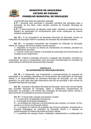 MUNICÍPIO DE ARAUCÁRIA
                        ESTADO DO PARANÁ
                 CONSELHO MUNICIPAL DE EDUCAÇÃO

      noventa (90) dias antes da pretendida cessação.
      § 2º – Somente será autorizada a cessação voluntária das atividades após a
      conclusão do ano letivo, salvo decisão contrária do Conselho Municipal de
      Educação.
      § 3º – O descumprimento do disposto neste artigo, implicará no indeferimento de
      pedidos de autorização de funcionamento para novas instituições da mesma
      entidade mantenedora.

        Art. 42 – É de competência da Secretaria Municipal de Educação orientar as
instituições de Educação Infantil no processo de cessação das atividades escolares.

        Art. 43 – A cessação compulsória das atividades da instituição de Educação
Infantil, em qualquer das formas citadas ocorrerá quando:
        I – esgotados os recursos ao alcance da mantenedora da entidade, persistam as
        irregularidades apuradas;
        II – expirar o prazo para solicitar a renovação da autorização de funcionamento, por
        omissão de seu responsável.

       Art. 44 – Caberá à instituição comunicar a cessação das atividades, voluntária ou
compulsória, aos pais ou responsáveis, para que sejam providenciadas as condições de
continuidade do atendimento educacional das crianças.


                                  CAPITULO X
                      DA SUPERVISÃO DA EDUCAÇÃO INFANTIL

        Art. 45 – A Supervisão, que compreende o acompanhamento do processo de
autorização e de avaliação sistemática do funcionamento das instituições de Educação
Infantil, é de responsabilidade da Secretaria Municipal de Educação, por seu setor
específico, ao qual cabe velar pela observância das leis da educação e das normas do
Conselho Municipal de Educação.

      Art. 46 – Compete à Secretaria Municipal de Educação, dentro das normas fixadas
pelo Conselho Municipal de Educação, definir e implementar procedimentos de
supervisão, de avaliação e de controle das instituições de Educação Infantil, visando o
aprimoramento da qualidade do processo educacional.

      Art. 47 – À Supervisão compete acompanhar e avaliar:
      I – o cumprimento da legislação educacional;
      II – a execução da proposta pedagógica;
      III – as condições de matrícula e de permanência das crianças, na Creche, na Pré-
      escola ou no Centro de Educação Infantil;
      IV – o processo de melhoria da qualidade dos serviços prestados, considerando a
      Proposta Pedagógica da instituição de Educação Infantil e o disposto na
      regulamentação do Sistema Municipal de Ensino vigente;
      V – a qualidade dos espaços físicos, instalações, equipamentos e a adequação às


                                             14
 