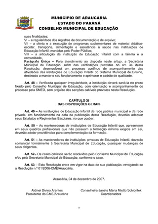 MUNICÍPIO DE ARAUCÁRIA
                       ESTADO DO PARANÁ
                CONSELHO MUNICIPAL DE EDUCAÇÃO

      suas finalidades;
      VI – a regularidade dos registros de documentação e de arquivo;
      VII – a oferta e a execução de programas suplementares de material didático-
      escolar, transporte, alimentação e assistência à saúde nas instituições de
      Educação Infantil, mantidas pelo Poder Público;
      VIII – a articulação da instituição de Educação Infantil com a família e a
      comunidade.
      Parágrafo Único – Para atendimento ao disposto neste artigo, a Secretaria
      Municipal de Educação, além das verificações previstas no art. 34 desta
      Resolução, desenvolverá um processo contínuo de acompanhamento das
      atividades das instituições de Educação Infantil do Sistema Municipal de Ensino,
      destinado a manter o seu funcionamento e aprimorar o padrão de qualidade.

       Art. 48 – Verificada qualquer irregularidade, a instituição deverá saná-la no prazo
fixado pelo Conselho Municipal de Educação, com orientação e acompanhamento do
processo pela SMED, sem prejuízo das sanções cabíveis previstas nesta Resolução.


                                   CAPÍTULO XI
                             DAS DISPOSIÇÕES GERAIS

      Art. 49 – As instituições de Educação Infantil da rede pública municipal e da rede
privada, em funcionamento na data da publicação desta Resolução, deverão adequar
seus Estatutos e Regimentos Escolares, no que couber.

      Art. 50 – As mantenedoras de instituições de Educação Infantil que, apresentem
em seus quadros profissionais que não possuam a formação mínima exigida em Lei,
deverão adotar providências para complementação da formação.

      Art. 51 – As mantenedoras de instituições privadas de Educação Infantil, deverão
comunicar formalmente à Secretaria Municipal de Educação, quaisquer mudanças de
seus dirigentes.

      Art. 52– Os casos omissos serão resolvidos pelo Conselho Municipal de Educação
e/ou pela Secretaria Municipal de Educação, conforme o caso.

      Art. 53 – Esta Resolução entra em vigor na data de sua publicação, revogando-se
a Resolução n.º 01/2006-CME/Araucária.


                          Araucária, 04 de dezembro de 2007.


          Aldinei Divino Arantes                 Conselheira Janete Maria Miotto Schiontek
       Presidente do CME/Araucária                            Coordenadora



                                            15
 