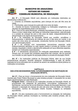 MUNICÍPIO DE ARAUCÁRIA
                       ESTADO DO PARANÁ
                CONSELHO MUNICIPAL DE EDUCAÇÃO

      Art. 3º – A Educação Infantil será oferecida em instituições destinadas ao
atendimento à infância em:
      I – Creches ou entidades equivalentes, para crianças de zero até três anos de
      idade;
      II – Pré-Escolas, para crianças de quatro até cinco anos de idade;
      III – Escolas de Ensino Fundamental, Colégios ou Instituições congêneres, que
      atendam às especifidades deste nível de ensino.
      § 1º – Para os fins desta Resolução, entidades equivalentes a Creches, às quais se
      refere o inciso I deste artigo, são todas as instituições responsáveis pela educação
      e o cuidado de crianças de zero a três anos de idade, independentemente da
      denominação e do regime de funcionamento.
      § 2º – As instituições de Educação Infantil que mantêm, simultânea e
      exclusivamente, o atendimento de crianças de zero a três anos em creche, e de
      quatro até cinco anos em pré-escola, constituirão Centros de Educação Infantil,
      com denominação própria.
      § 3º – As crianças com necessidades educacionais especiais serão
      preferencialmente atendidas na rede regular pública e privada de creches e pré-
      escolas, respeitado o direito a atendimento adequado em seus diferentes aspectos,
      também em instituições especializadas.
      § 4º – O atendimento educacional em instituição especializada será realizado,
      sempre que, em função das condições específicas das crianças, não for possível
      sua inclusão na rede regular de educação pública ou privada de educação infantil.

        Art. 4º – As instituições públicas de Educação Infantil, além da sua função
eminentemente educativa, deverão assegurar complementação à ação da família,
realizada de forma articulada com os setores de saúde e de assistência social públicos ou
instituições conveniadas.


                            CAPÍTULO II
    DOS ATOS NECESSÁRIOS PARA O FUNCIONAMENTO DE INSTITUIÇÃO DE
                        EDUCAÇÃO INFANTIL

       Art. 5º – Para se iniciar o funcionamento de uma instituição de Educação Infantil,
mantida pelo Poder Público Municipal ou pela iniciativa privada, é necessário ter os atos
legais regulamentados por esta Resolução.
       Parágrafo Único – Entende-se por instituições privadas de Educação Infantil, as
       enquadradas nas categorias de particulares, comunitárias, confessionais ou
       filantrópicas, nos termos da Lei de Diretrizes e Bases da Educação Nacional, e que
       oferecem a educação de crianças de zero até cinco anos de idade, em Creches,
       Pré-Escolas, Centros de Educação Infantil, Escolas, Colégios ou entidades
       equivalentes.

      Art. 6º – Os atos necessários para o funcionamento ou cessação, de instituições
da Educação Infantil, públicas municipais ou mantidas pela iniciativa privada, são os
seguintes:


                                            2
 