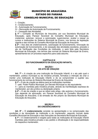 MUNICÍPIO DE ARAUCÁRIA
                       ESTADO DO PARANÁ
                CONSELHO MUNICIPAL DE EDUCAÇÃO

      I – Criação;
      II – Credenciamento;
      III – Autorização de Funcionamento;
      IV – Renovação da Autorização de Funcionamento;
      V – Cessação das Atividades.
      § 1º – Compete ao Município de Araucária, por sua Secretaria Municipal de
      Educação, após Parecer favorável do Conselho Municipal de Educação,
      credenciar, autorizar, renovar a autorização, supervisionar, avaliar e cessar os
      cursos e instituições do Sistema Municipal de Ensino, nos termos da legislação
      vigente e das normas do Conselho Municipal de Educação de Araucária.
      § 2º – Aos atos de credenciamento, autorização de funcionamento, renovação da
      autorização de funcionamento, e de cessação das atividades escolares, precede o
      ato de Verificação das Condições da instituição, e será feita pela Secretaria
      Municipal de Educação, nos termos das normas do Sistema Municipal de Ensino,
      apresentando-se um processo específico para cada assunto.


                               CAPÍTULO III
                  DO FUNCIONAMENTO DA EDUCAÇÃO INFANTIL

                                     SEÇÃO I
                                DO ATO DE CRIAÇÃO

       Art. 7º – A criação de uma instituição de Educação Infantil, é o ato pelo qual o
mantenedor, público municipal ou da iniciativa privada, formaliza a intenção de criar e
manter uma instituição de Educação Infantil, e de se comprometer a sujeitar seu
funcionamento às normas do Sistema Municipal de Ensino de Araucária.
       § 1º – O ato de criação se efetiva para as instituições mantidas:
       I – pelo Poder Público Municipal, por Decreto Municipal ou ato equivalente;
       II – para as mantidas pela iniciativa privada, através da manifestação expressa do
       mantenedor, por ato jurídico ou declaração própria.
       § 2º – O ato de criação a que se refere este artigo, não autoriza o funcionamento,
       que depende da aprovação, em Parecer favorável do Conselho Municipal de
       Educação de Araucária, e da emissão de Ato próprio da Secretaria Municipal de
       Educação de Araucária.


                                    SEÇÃO II
                               DO CREDENCIAMENTO

      Art. 8º – O credenciamento consiste na apresentação e na comprovação das
condições e da idoneidade da instituição e do mantenedor, segundo normas deste
Conselho Municipal de Educação e das instruções da Secretaria Municipal de Educação.
      § 1º – O credenciamento é exigido para todas as instituições de Educação Infantil
      mantidas pela iniciativa privada e seu pedido e oficialização é de responsabilidade
      do respectivo mantenedor.


                                            3
 