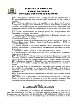 MUNICÍPIO DE ARAUCÁRIA
                       ESTADO DO PARANÁ
                CONSELHO MUNICIPAL DE EDUCAÇÃO

      § 2º – Fica dispensado o Poder Público Municipal, de processo específico para o
      ato de credenciamento de instituições escolares diretamente por ele criadas e
      mantidas.
      § 3º – O ato de credenciamento será expedido por Ato próprio da Secretaria
      Municipal de Educação, após manifestação favorável do Conselho Municipal de
      Educação, e a apresentação de seu comprovante é documento indispensável para
      o prosseguimento do pedido de autorização de funcionamento e de outros atos
      oficiais.
      § 4º – Para o credenciamento de instituição privada de Educação Infantil, são
      necessários os seguintes documentos:
      I – requerimento dirigido ao à Secretaria Municipal de Educação subscrito pelo
      representante legal da entidade mantenedora;
      II – comprovante do ato de criação;
      III – registro da entidade mantenedora junto aos órgãos competentes: Ofício de
      Títulos e Documentos e Cadastro Nacional das Pessoas Jurídicas – CNPJ, no
      Ministério da Fazenda;
      IV – certidão negativa do Cartório de Registros,Títulos, Documentos e Pessoas
      Jurídicas, da mantenedora e de cada sócio, com validade na data da apresentação
      do processo;
      V – identificação, nome e endereço da instituição de Educação Infantil;
      VI – comprovante da propriedade do imóvel, ou da sua locação ou cessão por
      prazo mínimo de 3 anos.
      § 5º – Protocolado o pedido de credenciamento junto à Secretaria Municipal de
      Educação, o processo será encaminhado ao Conselho Municipal de Educação, que
      no prazo máximo de 60 dias, deverá manifestar-se por Parecer sobre a solicitação.
      § 6º – A Secretaria Municipal de Educação, emitirá o ato de acordo com os termos
      do Parecer do Conselho Municipal de Educação, credenciando ou negando o
      pedido.
      § 7º – De posse do ato de credenciamento, a entidade mantenedora poderá entrar
      com pedido de autorização de funcionamento da Educação Infantil junto à
      Secretaria Municipal de Educação, elaborando processo, conforme as normas
      desta Resolução.
      § 8º – O ato de credenciamento terá validade de até cinco anos, contados de sua
      publicação.
      § 9º – Para a troca de mantenedor ou de denominação de instituição de Educação
      Infantil, é exigido, junto ao Conselho Municipal de Educação, processo para
      credenciamento da nova mantenedora, dos sócios ou da nova denominação.


                                  SEÇÃO III
                      DA AUTORIZAÇÃO DE FUNCIONAMENTO

      Art. 9º – Entende-se por autorização de funcionamento, o ato pelo qual a
Secretaria Municipal de Educação, após Parecer favorável do Conselho Municipal de
Educação, permite o funcionamento da instituição de Educação Infantil, pública municipal
ou privada, quando atendidas as disposições legais, as normas municipais e as do


                                           4
 
