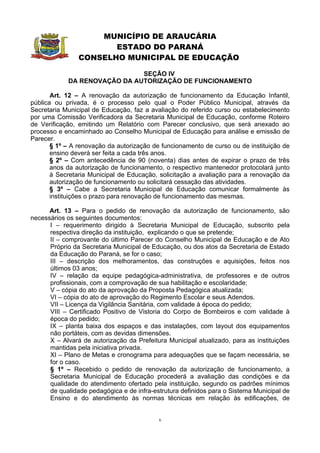 MUNICÍPIO DE ARAUCÁRIA
                       ESTADO DO PARANÁ
                CONSELHO MUNICIPAL DE EDUCAÇÃO

                              SEÇÃO IV
            DA RENOVAÇÃO DA AUTORIZAÇÃO DE FUNCIONAMENTO

       Art. 12 – A renovação da autorização de funcionamento da Educação Infantil,
pública ou privada, é o processo pelo qual o Poder Público Municipal, através da
Secretaria Municipal de Educação, faz a avaliação do referido curso ou estabelecimento
por uma Comissão Verificadora da Secretaria Municipal de Educação, conforme Roteiro
de Verificação, emitindo um Relatório com Parecer conclusivo, que será anexado ao
processo e encaminhado ao Conselho Municipal de Educação para análise e emissão de
Parecer.
       § 1º – A renovação da autorização de funcionamento de curso ou de instituição de
       ensino deverá ser feita a cada três anos.
       § 2º – Com antecedência de 90 (noventa) dias antes de expirar o prazo de três
       anos da autorização de funcionamento, o respectivo mantenedor protocolará junto
       à Secretaria Municipal de Educação, solicitação a avaliação para a renovação da
       autorização de funcionamento ou solicitará cessação das atividades.
       § 3º – Cabe a Secretaria Municipal de Educação comunicar formalmente às
       instituições o prazo para renovação de funcionamento das mesmas.

      Art. 13 – Para o pedido de renovação da autorização de funcionamento, são
necessários os seguintes documentos:
      I – requerimento dirigido à Secretaria Municipal de Educação, subscrito pela
      respectiva direção da instituição, explicando o que se pretende;
      II – comprovante do último Parecer do Conselho Municipal de Educação e de Ato
      Próprio da Secretaria Municipal de Educação, ou dos atos da Secretaria de Estado
      da Educação do Paraná, se for o caso;
      III – descrição dos melhoramentos, das construções e aquisições, feitos nos
      últimos 03 anos;
      IV – relação da equipe pedagógica-administrativa, de professores e de outros
      profissionais, com a comprovação de sua habilitação e escolaridade;
      V – cópia do ato da aprovação da Proposta Pedagógica atualizada;
      VI – cópia do ato de aprovação do Regimento Escolar e seus Adendos.
      VII – Licença da Vigilância Sanitária, com validade à época do pedido;
      VIII – Certificado Positivo de Vistoria do Corpo de Bombeiros e com validade à
      época do pedido;
      IX – planta baixa dos espaços e das instalações, com layout dos equipamentos
      não portáteis, com as devidas dimensões.
      X – Alvará de autorização da Prefeitura Municipal atualizado, para as instituições
      mantidas pela iniciativa privada.
      XI – Plano de Metas e cronograma para adequações que se façam necessária, se
      for o caso.
      § 1º – Recebido o pedido de renovação da autorização de funcionamento, a
      Secretaria Municipal de Educação procederá a avaliação das condições e da
      qualidade do atendimento ofertado pela instituição, segundo os padrões mínimos
      de qualidade pedagógica e de infra-estrutura definidos para o Sistema Municipal de
      Ensino e do atendimento às normas técnicas em relação às edificações, de


                                           6
 