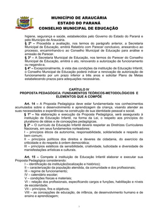MUNICÍPIO DE ARAUCÁRIA
                        ESTADO DO PARANÁ
                 CONSELHO MUNICIPAL DE EDUCAÇÃO

       higiene, segurança e saúde, estabelecidos pelo Governo do Estado do Paraná e
       pelo Município de Araucária.
       § 2º – Procedida a avaliação, nos termos do parágrafo anterior, a Secretaria
       Municipal de Educação, emitirá Relatório com Parecer conclusivo, anexando-o ao
       processo, encaminhando-o ao Conselho Municipal de Educação para análise e
       emissão de Parecer.
       § 3º – A Secretaria Municipal de Educação, nos termos do Parecer do Conselho
       Municipal de Educação, emitirá o ato, renovando a autorização de funcionamento
       ou negando-a.
       § 4º – Excepcionalmente, à vista das condições da instituição de Educação Infantil,
       o Conselho Municipal de Educação poderá indicar a renovação de autorização de
       funcionamento por um prazo inferior a três anos e solicitar Plano de Metas
       estabelecendo prazos para adequações necessárias.


                           CAPÍTULO IV
   PROPOSTA PEDAGÓGICA: FUNDAMENTOS TEÓRICOS-METODOLÓGICOS E
                    ELEMENTOS QUE A COMPÕE

      Art. 14 – A Proposta Pedagógica deve estar fundamentada nos conhecimentos
acumulados sobre o desenvolvimento e aprendizagem da criança, visando atender as
suas necessidades e experiências na construção de sua identidade pessoal e social.
      § 1º – Na elaboração e execução da Proposta Pedagógica, será assegurado à
      instituição de Educação Infantil, na forma da Lei, o respeito aos princípios do
      pluralismo de idéias e de concepções pedagógicas.
      § 2º – O currículo da Educação Infantil deverá respeitar as Diretrizes Curriculares
      Nacionais, em seus fundamentos norteadores:
      I – princípios éticos da autonomia, responsabilidade, solidariedade e respeito ao
      bem comum;
      II – princípios políticos dos direitos e deveres de cidadania, do exercício da
      criticidade e do respeito à ordem democrática;
      III – princípios estéticos da sensibilidade, criatividade, ludicidade e diversidade de
      manisfestações artísticas e culturais.

      Art. 15 – Compete à instituição de Educação Infantil elaborar e executar sua
Proposta Pedagógica considerando:
      I – identificação da instituição(localização e histórico);
      II – caracterização da população atendida, da comunidade e dos profissionais;
      III – regime de funcionamento;
      IV – calendário escolar;
      V – condições físicas e materiais;
      VI – relação dos profissionais, especificando cargos e funções, habilitação e níveis
      de escolaridade;
      VII – princípios, fins e objetivos;
      VIII – as concepções de educação, de infância, de desenvolvimento humano e de
      ensino e aprendizagem;


                                             7
 