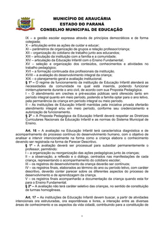 MUNICÍPIO DE ARAUCÁRIA
                        ESTADO DO PARANÁ
                 CONSELHO MUNICIPAL DE EDUCAÇÃO

      IX – a gestão escolar expressa através de princípios democráticos e de forma
      colegiada;
      X – articulação entre as ações de cuidar e educar;
      XI – parâmetros de organização de grupos e relação professor/criança;
      XII – organização do cotidiano de trabalho junto aos educandos;
      XIII – articulação da instituição com a família e a comunidade;
      XIV – articulação da Educação Infantil com o Ensino Fundamental;
      XV – seleção e organização dos conteúdos, conhecimentos e atividades no
      trabalho pedagógico;
      XVI – a formação continuada dos profissionais da instituição.
      XVIII – a avaliação do desenvolvimento integral da criança;
      XIX – o planejamento geral e avaliação institucional.
      § 1º – O regime de funcionamento da instituição de Educação Infantil atenderá as
      necessidades da comunidade na qual está inserida, podendo funcionar
      ininterruptamente durante o ano civil, de acordo com sua Proposta Pedagógica.
      I – O atendimento em creches e pré-escolas públicas será oferecido tanto em
      período integral quanto em meio período, podendo a família optar para o ano letivo,
      pela permanência da criança em período integral ou meio período.
      II – As instituições de Educação Infantil mantidas pela iniciativa privada ofertarão
      atendimento integral e/ou em meio período, conforme seu credenciamento e
      autorização de funcionamento.
      § 2º – A Proposta Pedagógica da Educação Infantil deverá respeitar as Diretrizes
      Curriculares Nacionais da Educação Infantil e as normas do Sistema Municipal de
      Ensino.

       Art. 16 – A avaliação na Educação Infantil terá característica diagnóstica e de
acompanhamento do processo contínuo do desenvolvimento humano, com o objetivo de
analisar e intervir intencionalmente na forma como a criança elabora o conhecimento
devendo ser registrada na forma de Parecer Descritivo.
       § 1º - A avaliação deverá ser processual para subsidiar permanentemente o
       professor, permitindo:
       I – a organização ou reorganização das ações pedagógicas junto às crianças;
       II – a observação, a reflexão e o diálogo, centrados nas manifestações de cada
       criança, representando o acompanhamento do cotidiano escolar;
       III – os registros do desenvolvimento da criança deverão ser contínuos;
       IV – os registros finais, elaborados ao término do ano ou período letivo, com caráter
       descritivo, deverão conter parecer sobre os diferentes aspectos do processo de
       desenvolvimento e de aprendizagem da criança.
       V – os registros finais acompanharão a documentação da criança quando esta for
       para o Ensino Fundamental.
       § 2º – A avaliação não terá caráter seletivo das crianças, no sentido de constituição
       de turmas homogêneas.

       Art. 17 – As instituições de Educação Infantil devem buscar, a partir de atividades
intencionais ora estruturadas, ora espontâneas e livres, a interação entre as diversas
áreas de conhecimento e os aspectos da vida cidadã, contribuindo para a constituição de


                                             8
 