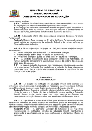 MUNICÍPIO DE ARAUCÁRIA
                       ESTADO DO PARANÁ
                CONSELHO MUNICIPAL DE EDUCAÇÃO

conhecimentos e valores.
      § 1º – O ambiente de alfabetização, que coloca a criança em contato com o mundo
      da linguagem oral e escrita deverá ser significativo nessa etapa.
      § 2º – O jogo e o brinquedo representam formas de aprendizagem importantes a
      serem utilizadas com as crianças, uma vez que articulam o conhecimento em
      relação ao mundo, estimulando a criatividade e autonomia da criança.

     Art. 18 – A Educação Infantil não é exigência para o ingresso da criança no Ensino
Fundamental.
     Parágrafo Único – Para ingressar na 1.ª série do Ensino Fundamental a criança
     estará sujeita ao cumprimento da legislação federal e às normas próprias do
     Sistema Municipal de Ensino.

       Art. 19 – Para a organização de grupos de crianças indica-se a seguinte relação
adulto/criança:
       I – Creche: criança de zero a dois anos - 01 adulto até 06 crianças;
       II – Creche: criança de três anos - 01 adulto até 10 crianças;
       III – Pré-Escola: criança de quatro até cinco anos - 01 adulto até 16 crianças.
       § 1º – A entidade mantenedora deve assegurar profissionais habilitados, em
       número suficiente, para garantir a qualidade das funções do cuidar e do educar, de
       cada grupo de crianças.
       § 2º – No caso de inclusão de crianças com necessidades educacionais especiais
       na creche ou na Pré-Escola, fica estabelecida a redução de duas crianças por
       grupo para cada criança incluída, não podendo ultrapassar a quantidade de uma
       criança incluída por grupo.


                                    CAPITULO V
                                 DOS PROFISSIONAIS

       Art. 20 – A direção da instituição de Educação Infantil será exercida por
profissional formado em curso de graduação em Pedagogia, ou em licenciatura de Curso
Normal Superior, ou ainda, em curso de pós-graduação em Educação Infantil.
       Parágrafo Único – Quando a instituição educacional ofertar outras modalidades e
       níveis de ensino e o Diretor não tiver a habilitação mínima exigida, a Educação
       Infantil, deverá contar, neste caso, com outro membro da Direção que
       desempenhará a função de responsável pelo atendimento da Educação Infantil.

       Art. 21 – O professor e o atendente infantil, para atuarem na Educação Infantil,
deverão ser formados em curso superior de licenciatura plena em Pedagogia ou de
Normal Superior, preferencialmente com habilitação específica para a Educação Infantil,
admitida como formação mínima a oferecida em nível médio, modalidade Normal.
      Parágrafo Único – A Secretaria Municipal de Educação e as respectivas
      mantenedoras de instituições privadas de Educação Infantil, incentivarão e
      promoverão o aperfeiçoamento de seus professores e atendentes infantis em
      exercício.


                                            9
 