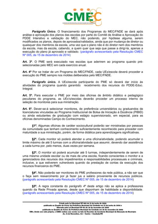 _________________________________________________________________________________________
Criado pela Lei Municipal Nº 809 de 22 de junho de 2006
publicada no Quadro de Avisos da Prefeitura Municipal do Condado em 22 de junho de 2006 e
Alterada pela Lei Municipal Nº 812 de 20 de novembro de 2006
publicada no Quadro de Avisos da Prefeitura Municipal do Condado em 20 de novembro de 2006
OBS.: Ainda sem sede própria, o CMEC realiza suas sessões na Sala de Reuniões da Secretaria Municipal de Educação do Município
Av. 15 de Novembro, 124 – Centro – Condado/PE
Parágrafo Único. O financiamento dos Programas do MEC/FNDE se dará após
análise e aprovação dos planos das escolas por parte do Comitê de Análise e Aprovação do
PDDE Interativo e validação do MEC, não podendo, por hipótese alguma, serem
modificados os planos, depois de aprovados/validados, ainda que por mudança de diretor ou
quaisquer dos membros da escola, uma vez que o plano não é do diretor nem dos membros
da escola, mas da escola, cabendo, a quem quer que seja que passe a dirigí-la, apenas a
execução do plano já aprovado e validado. (parágrafo acrescentado pela Resolução CMEC
Nº 005, de 15 de dezembro de 2014)
Art. 3º. O PME será executado nas escolas que aderirem ao programa quando pré-
selecionadas pelo MEC em cada exercício anual.
Art. 4º Por se tratar de um Programa do MEC/FNDE, cada UEx/escola deverá proceder a
execução do PME sempre nos moldes deliberados pelo MEC/FNDE.
Parágrafo único. A UEx/escola participante do PME só deverá dar início às
atividades do programa quando garantido recebimento dos recursos do PDDE-Educ.
Integral.
Art. 5º. Para executar o PME por meio das oficinas de âmbito didático e pedagógico
peculiares do programa, as UEx’s/escolas deverão proceder um processo interno de
seleção de monitores para sua ministração.
Art. 6º. Dever-se-á selecionar monitores, de preferência universitários ou graduandos de
licenciaturas vinculadas ao Programa Institucional de Bolsa de Iniciação à Docência (PIBID)
ou ainda estudantes de graduação com estágio supervisionado, em especial, para as
oficinas denominadas Campo do Conhecimento.
§1º. Algumas oficinas de caráter sociocultural poderão ser ministradas por pessoas
da comunidade que tenham conhecimento suficientemente reconhecido para proceder com
maturidade a sua ministração, porém, de forma didática para aprendizagens significativas.
§2º. Cada monitor só poderá atender a uma oficina/atividade, podendo acumular o
limite máximo de até 5 turmas com a oficina/atividade que assumir, devendo dar assistência
a cada turma por, pelo menos, duas vezes por semana.
§3º. O monitor só poderá acumular até 5 turmas, independentemente de serem de
uma mesma unidade escolar ou de mais de uma escola, ficando conscientes o monitor e a
gerenciadora dos recursos dos impedimentos e responsabilidades processuais e criminais,
inclusive, a que estiverem vulneráveis quando da prestação de contas da execução dos
recursos financeiros do PME.
§4º. Não poderão ser monitores do PME professores da rede pública, a não ser que
o faça sem ressarcimento por já fazer jus a salário proveniente de recursos públicos.
(parágrafo acrescentado pela Resolução CMEC Nº 005, de 15 de dezembro de 2014)
§5º. A regra constante do parágrafo 4º deste artigo não se aplica a professores
quando da Rede Privada apenas, desde que disponham de habilidade e disponibilidade.
(parágrafo acrescentado pela Resolução CMEC Nº 005, de 15 de dezembro de 2014)
 