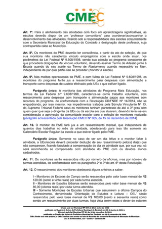 _________________________________________________________________________________________
Criado pela Lei Municipal Nº 809 de 22 de junho de 2006
publicada no Quadro de Avisos da Prefeitura Municipal do Condado em 22 de junho de 2006 e
Alterada pela Lei Municipal Nº 812 de 20 de novembro de 2006
publicada no Quadro de Avisos da Prefeitura Municipal do Condado em 20 de novembro de 2006
OBS.: Ainda sem sede própria, o CMEC realiza suas sessões na Sala de Reuniões da Secretaria Municipal de Educação do Município
Av. 15 de Novembro, 124 – Centro – Condado/PE
Art. 7º. Para o alinhamento das atividades com foco em aprendizagens significativas, as
escolas deverão dispor de um ‘professor comunitário’ para coordenar/acompanhar o
desenvolvimento das atividades, ficando sob a responsabilidade das escolas conjuntamente
com a Secretaria Municipal de Educação do Condado a designação deste professor, cuja
contrapartida cabe ao Município.
Art. 8º. Os monitores do PME deverão ter consciência, a partir do ato de seleção, de que
sua monitoria não caracteriza vínculo empregatício com a escola onde atuar, nos
parâmetros da Lei Federal Nº 9.608/1998, sendo sua adesão ao programa consciente de
que procederá obrigações de vínculo voluntário, devendo assinar Termo de Adesão junto à
Escola quando do seu aceite ou Termo de Afastamento quando necessário se fizer,
independente de por qual parte isso se proceder (monitor X escola).
Art. 9º. Nos moldes operacionais do PME, e com fulcro da Lei Federal Nº 9.608/1998, os
monitores do programa farão jus a ressarcimento para despesas com alimentação e
transporte como despesas de custeio efetivado pela UEx a que estiver ligado.
Parágrafo único. A monitoria das atividades do Programa Mais Educação, nos
termos da Lei Federal Nº 9.608/1998, caracteriza-se como trabalho voluntário, com
ressarcimento para despesas com transporte e alimentação pagos aos monitores com
recursos do programa, de conformidade com a Resolução CD/FNDE Nº 14/2014, não se
enquadrando, por isso mesmo, nos impedimentos tratados pela Súmula Vinculante Nº 13,
do Supremo Tribunal Federal caso os monitores tenham parentesco de até o 3º grau com
quem quer que seja o dirigente da UEx ou da escola em que atuarem, devendo levar-se em
consideração a aprovação da comunidade escolar para a seleção de monitores realizada
(parágrafo acrescentado pela Resolução CMEC Nº 005, de 15 de dezembro de 2014).
Art. 10. O monitor do PME fará jus a um ressarcimento mensal, que independerá de
quantos dias trabalhar no mês de atividade, obedecendo para isso tão somente ao
Calendário Escolar Regular da escola a que estiver ligado pelo PME.
Parágrafo único. Somente no caso de ser um dia letivo e o monitor faltar à
atividade, a UEx/escola deverá proceder dedução de seu ressarcimento pelo(s) dia(s) que
não comparecer, ficando facultada a compensação do dia de atividade que, por sua vez, só
será reconhecida se compensada com atividade do PME com os devidos alunos
cadastrados.
Art. 11. Os monitores serão ressarcidos não por número de oficinas, mas por número de
turmas atendidas, de conformidade com os parágrafos 2º e 3º do art. 6º desta Resolução.
Art. 12. O ressarcimento dos monitores obedecerá alguns critérios a saber:
I - Monitores de Escolas do Campo serão ressarcidos pelo valor base mensal de R$
120,00 (cento e vinte reais) por cada turma atendida.
II - Monitores de Escolas Urbanas serão ressarcidos pelo valor base mensal de R$
80,00 (oitenta reais) por cada turma atendida.
III - Somente Monitores de Escolas Urbanas que assumirem a oficina Campos do
Conhecimento, denominada ‘Orientação de Estudos e Leitura – OEL’ serão
ressarcidos pelo valor base mensal de R$ 160,00 (cento e sessenta reais) como
sendo um ressarcimento por duas turmas, haja vista terem estes o dever de estarem
 