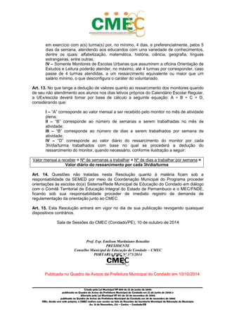 _________________________________________________________________________________________
Criado pela Lei Municipal Nº 809 de 22 de junho de 2006
publicada no Quadro de Avisos da Prefeitura Municipal do Condado em 22 de junho de 2006 e
Alterada pela Lei Municipal Nº 812 de 20 de novembro de 2006
publicada no Quadro de Avisos da Prefeitura Municipal do Condado em 20 de novembro de 2006
OBS.: Ainda sem sede própria, o CMEC realiza suas sessões na Sala de Reuniões da Secretaria Municipal de Educação do Município
Av. 15 de Novembro, 124 – Centro – Condado/PE
em exercício com a(s) turma(s) por, no mínimo, 4 dias, e preferencialmente, pelos 5
dias da semana, atendendo aos educandos com uma variedade de conhecimentos,
dentre os quais: alfabetização, matemática, história, ciência, geografia, línguas
estrangeiras, entre outras;
IV – Somente Monitores de Escolas Urbanas que assumirem a oficina Orientação de
Estudos e Leitura poderão atender, no máximo, até 4 turmas por corresponder, caso
passe de 4 turmas atendidas, a um ressarcimento equivalente ou maior que um
salário mínimo, o que desconfigura o caráter do voluntariado.
Art. 13. No que tange a dedução de valores quanto ao ressarcimento dos monitores quando
de seu não atendimento aos alunos nos dias letivos próprios do Calendário Escolar Regular,
a UEx/escola deverá tomar por base de cálculo a seguinte equação: A ÷ B ÷ C = D,
considerando que:
I – “A” corresponde ao valor mensal a ser recebido pelo monitor no mês de atividade
plena;
II – “B” corresponde ao número de semanas a serem trabalhadas no mês de
atividade;
III – “B” corresponde ao número de dias a serem trabalhados por semana de
atividade;
IV – “D” corresponde ao valor diário do ressarcimento do monitor por cada
3h/dia/turma trabalhados com base no qual se procederá a dedução do
ressarcimento do monitor, quando necessário, conforme ilustração a seguir:
Valor mensal a receber ÷ Nº de semanas a trabalhar ÷ Nº de dias a trabalhar por semana =
Valor diário do ressarcimento por cada 3h/dia/turma
Art. 14. Questões não tratadas nesta Resolução quanto à matéria ficam sob a
responsabilidade da SEMED por meio da Coordenação Municipal do Programa proceder
orientações às escolas do(a) Sistema/Rede Municipal de Educação do Condado em diálogo
com o Comitê Territorial de Educação Integral do Estado de Pernambuco e o MEC/FNDE,
ficando sob sua responsabilidade proceder de imediato registro de demanda de
regulamentação da orientação junto ao CMEC.
Art. 15. Esta Resolução entrará em vigor no dia de sua publicação revogando quaisquer
dispositivos contrários.
Sala de Sessões do CMEC (Condado/PE), 10 de outubro de 2014
Prof. Esp. Emilson Martiniano Benedito
PRESIDENTE
Conselho Municipal de Educação do Condado – CMEC
PORTARIA PMC Nº 373/2014
Publicada no Quadro de Avisos da Prefeitura Municipal do Condado em 10/10/2014
 