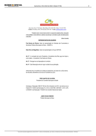 Quinta-feira, 30 de Abril de 2015 | Edição N°561
Documento assinado digitalmente conforme MP nº 2.200-2 de 24/08/2001, que institui a Infraestrutura de Chaves Públicas Brasileira - ICP-Brasil.
2
Rua Castro Alves nº 270, Pontal - Ilhéus-Bahia, CEP: 45.654-440. Telefax: (73) 3633-5949
Celulares: Presidência: 8881-2168 Secretaria: 8881-4287 - E-mail: cmsilheus@yahoo.com.br
“O objetivo maior e único de todo controle é a conquista dos objetivos finais, alcançando
a boaqualidade, amaioreficiênciae aeficácia; buscandoque ocontrolado ouação controladasejaboa
e bem feita.”
(Gilson Carvalho)
REPRESENTANTES DOS USUÁRIOS
Fred Santos de Oliveira, titular da representação do Sindicato dos Funcionários e
Servidores Públicos Municipais de Ilhéus – SINSEPI e
Diala Silva de Magalhães, titular da representação do Grupo SAPHOS.
Art. 2º - A comissão terá como Presidente a Conselheira Ana Rita Lago dos Anjos e,
como relator, o Conselheiro Fred Santos de Oliveira.
Art. 3º - Revogam-se as disposições em contrário.
Art. 4º - Esta Resolução entra em vigor na data de sua publicação.
APROVADO PELO PLENÁRIO DO CONSELHO MUNICIPAL DE SAÚDE DE ILHÉUS-BAHIA,
NA REUNIÃO ORDINÁRIA DO DIA 26 DE FEVEREIRO DE 2015.
FRED SANTOS DE OLIVEIRA
Presidente do Conselho Municipal de Saúde
Homologo a Resolução CMSI Nº 030 de 26 de fevereiro de 2015, nos termos da Lei
Federal N° 8.142/90, das Municipais nºs. 2.512 e 2.523/1994, 2.897/2001, 3.274, 3.275,
3.276/2007 e da Resolução nº 453/2012 do Conselho Nacional de Saúde.
JABES SOUZA RIBEIRO
Prefeito Municipal de Ilhéus
 