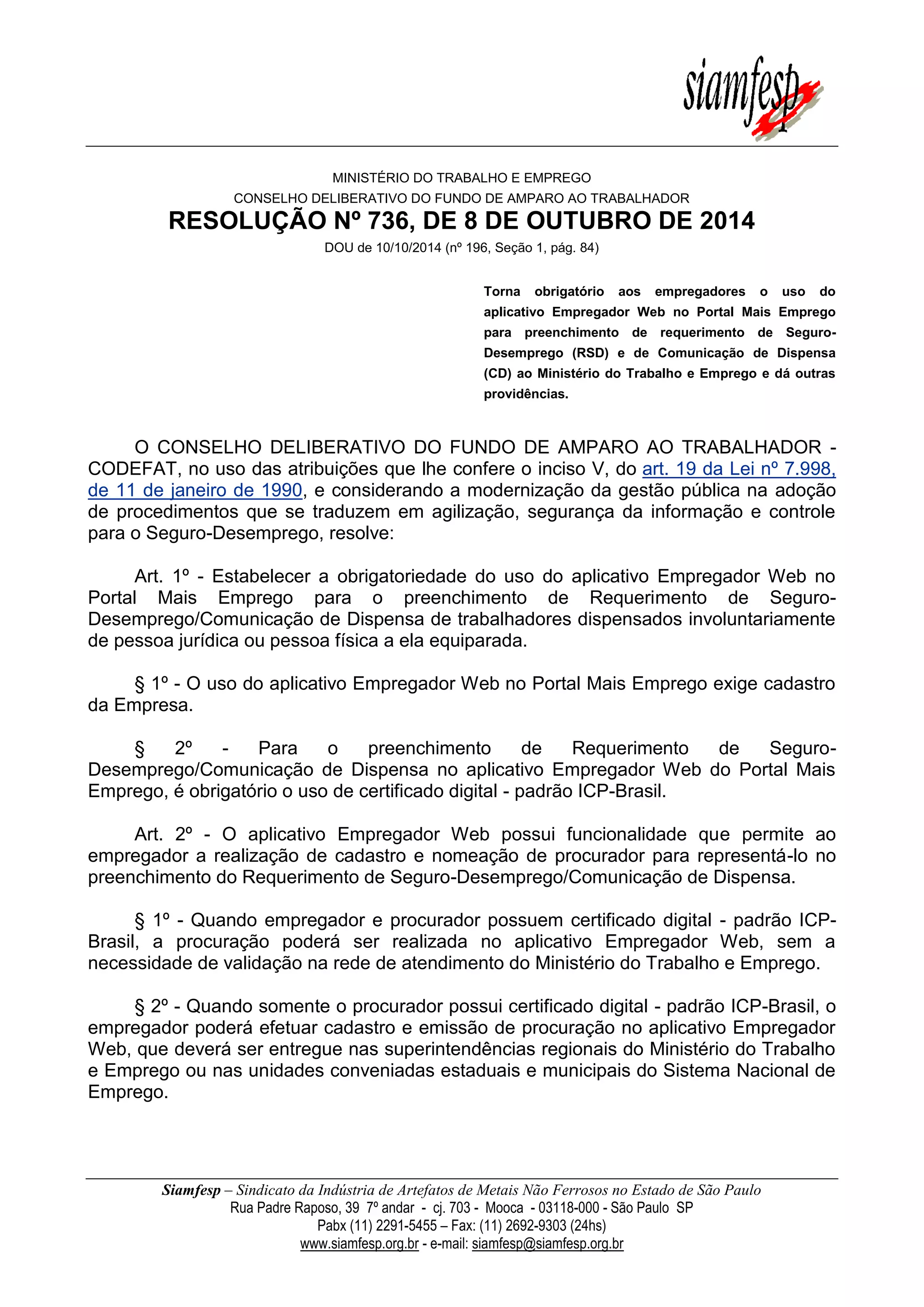 Siamfesp – Sindicato da Indústria de Artefatos de Metais Não Ferrosos no Estado de São Paulo 
Rua Padre Raposo, 39 7º andar - cj. 703 - Mooca - 03118-000 - São Paulo SP 
Pabx (11) 2291-5455 – Fax: (11) 2692-9303 (24hs) 
www.siamfesp.org.br - e-mail: siamfesp@siamfesp.org.br 
MINISTÉRIO DO TRABALHO E EMPREGO CONSELHO DELIBERATIVO DO FUNDO DE AMPARO AO TRABALHADOR RESOLUÇÃO Nº 736, DE 8 DE OUTUBRO DE 2014 DOU de 10/10/2014 (nº 196, Seção 1, pág. 84) Torna obrigatório aos empregadores o uso do aplicativo Empregador Web no Portal Mais Emprego para preenchimento de requerimento de Seguro- Desemprego (RSD) e de Comunicação de Dispensa (CD) ao Ministério do Trabalho e Emprego e dá outras providências. O CONSELHO DELIBERATIVO DO FUNDO DE AMPARO AO TRABALHADOR - CODEFAT, no uso das atribuições que lhe confere o inciso V, do art. 19 da Lei nº 7.998, de 11 de janeiro de 1990, e considerando a modernização da gestão pública na adoção de procedimentos que se traduzem em agilização, segurança da informação e controle para o Seguro-Desemprego, resolve: Art. 1º - Estabelecer a obrigatoriedade do uso do aplicativo Empregador Web no Portal Mais Emprego para o preenchimento de Requerimento de Seguro- Desemprego/Comunicação de Dispensa de trabalhadores dispensados involuntariamente de pessoa jurídica ou pessoa física a ela equiparada. § 1º - O uso do aplicativo Empregador Web no Portal Mais Emprego exige cadastro da Empresa. § 2º - Para o preenchimento de Requerimento de Seguro- Desemprego/Comunicação de Dispensa no aplicativo Empregador Web do Portal Mais Emprego, é obrigatório o uso de certificado digital - padrão ICP-Brasil. Art. 2º - O aplicativo Empregador Web possui funcionalidade que permite ao empregador a realização de cadastro e nomeação de procurador para representá-lo no preenchimento do Requerimento de Seguro-Desemprego/Comunicação de Dispensa. § 1º - Quando empregador e procurador possuem certificado digital - padrão ICP- Brasil, a procuração poderá ser realizada no aplicativo Empregador Web, sem a necessidade de validação na rede de atendimento do Ministério do Trabalho e Emprego. § 2º - Quando somente o procurador possui certificado digital - padrão ICP-Brasil, o empregador poderá efetuar cadastro e emissão de procuração no aplicativo Empregador Web, que deverá ser entregue nas superintendências regionais do Ministério do Trabalho e Emprego ou nas unidades conveniadas estaduais e municipais do Sistema Nacional de Emprego.  