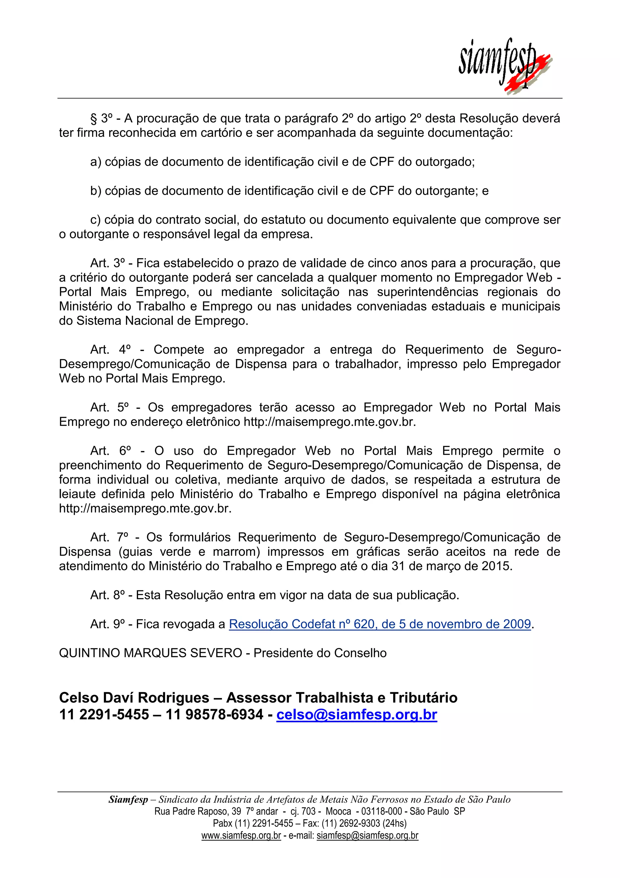 Siamfesp – Sindicato da Indústria de Artefatos de Metais Não Ferrosos no Estado de São Paulo 
Rua Padre Raposo, 39 7º andar - cj. 703 - Mooca - 03118-000 - São Paulo SP 
Pabx (11) 2291-5455 – Fax: (11) 2692-9303 (24hs) 
www.siamfesp.org.br - e-mail: siamfesp@siamfesp.org.br 
§ 3º - A procuração de que trata o parágrafo 2º do artigo 2º desta Resolução deverá ter firma reconhecida em cartório e ser acompanhada da seguinte documentação: a) cópias de documento de identificação civil e de CPF do outorgado; b) cópias de documento de identificação civil e de CPF do outorgante; e c) cópia do contrato social, do estatuto ou documento equivalente que comprove ser o outorgante o responsável legal da empresa. Art. 3º - Fica estabelecido o prazo de validade de cinco anos para a procuração, que a critério do outorgante poderá ser cancelada a qualquer momento no Empregador Web - Portal Mais Emprego, ou mediante solicitação nas superintendências regionais do Ministério do Trabalho e Emprego ou nas unidades conveniadas estaduais e municipais do Sistema Nacional de Emprego. Art. 4º - Compete ao empregador a entrega do Requerimento de Seguro- Desemprego/Comunicação de Dispensa para o trabalhador, impresso pelo Empregador Web no Portal Mais Emprego. Art. 5º - Os empregadores terão acesso ao Empregador Web no Portal Mais Emprego no endereço eletrônico http://maisemprego.mte.gov.br. Art. 6º - O uso do Empregador Web no Portal Mais Emprego permite o preenchimento do Requerimento de Seguro-Desemprego/Comunicação de Dispensa, de forma individual ou coletiva, mediante arquivo de dados, se respeitada a estrutura de leiaute definida pelo Ministério do Trabalho e Emprego disponível na página eletrônica http://maisemprego.mte.gov.br. Art. 7º - Os formulários Requerimento de Seguro-Desemprego/Comunicação de Dispensa (guias verde e marrom) impressos em gráficas serão aceitos na rede de atendimento do Ministério do Trabalho e Emprego até o dia 31 de março de 2015. Art. 8º - Esta Resolução entra em vigor na data de sua publicação. Art. 9º - Fica revogada a Resolução Codefat nº 620, de 5 de novembro de 2009. QUINTINO MARQUES SEVERO - Presidente do Conselho 
Celso Daví Rodrigues – Assessor Trabalhista e Tributário 
11 2291-5455 – 11 98578-6934 - celso@siamfesp.org.br 
