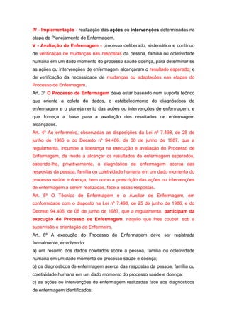 IV - Implementação - realização das ações ou intervenções determinadas na
etapa de Planejamento de Enfermagem.
V - Avaliação de Enfermagem - processo deliberado, sistemático e contínuo
de verificação de mudanças nas respostas da pessoa, família ou coletividade
humana em um dado momento do processo saúde doença, para determinar se
as ações ou intervenções de enfermagem alcançaram o resultado esperado; e
de verificação da necessidade de mudanças ou adaptações nas etapas do
Processo de Enfermagem.
Art. 3º O Processo de Enfermagem deve estar baseado num suporte teórico
que oriente a coleta de dados, o estabelecimento de diagnósticos de
enfermagem e o planejamento das ações ou intervenções de enfermagem; e
que forneça a base para a avaliação dos resultados de enfermagem
alcançados.
Art. 4º Ao enfermeiro, observadas as disposições da Lei nº 7.498, de 25 de
junho de 1986 e do Decreto nº 94.406, de 08 de junho de 1987, que a
regulamenta, incumbe a liderança na execução e avaliação do Processo de
Enfermagem, de modo a alcançar os resultados de enfermagem esperados,
cabendo-lhe, privativamente, o diagnóstico de enfermagem acerca das
respostas da pessoa, família ou coletividade humana em um dado momento do
processo saúde e doença, bem como a prescrição das ações ou intervenções
de enfermagem a serem realizadas, face a essas respostas.
Art. 5º O Técnico de Enfermagem e o Auxiliar de Enfermagem, em
conformidade com o disposto na Lei nº 7.498, de 25 de junho de 1986, e do
Decreto 94.406, de 08 de junho de 1987, que a regulamenta, participam da
execução do Processo de Enfermagem, naquilo que lhes couber, sob a
supervisão e orientação do Enfermeiro.
Art. 6º A execução do Processo de Enfermagem deve ser registrada
formalmente, envolvendo:
a) um resumo dos dados coletados sobre a pessoa, família ou coletividade
humana em um dado momento do processo saúde e doença;
b) os diagnósticos de enfermagem acerca das respostas da pessoa, família ou
coletividade humana em um dado momento do processo saúde e doença;
c) as ações ou intervenções de enfermagem realizadas face aos diagnósticos
de enfermagem identificados;
 