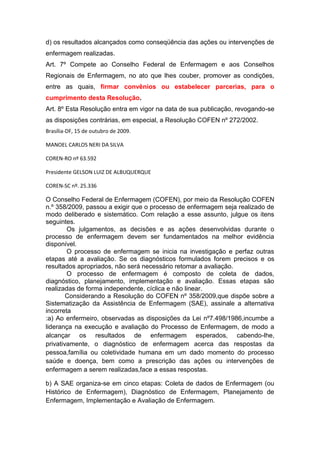 d) os resultados alcançados como conseqüência das ações ou intervenções de
enfermagem realizadas.
Art. 7º Compete ao Conselho Federal de Enfermagem e aos Conselhos
Regionais de Enfermagem, no ato que lhes couber, promover as condições,
entre as quais, firmar convênios ou estabelecer parcerias, para o
cumprimento desta Resolução.
Art. 8º Esta Resolução entra em vigor na data de sua publicação, revogando-se
as disposições contrárias, em especial, a Resolução COFEN nº 272/2002.
Brasília-DF, 15 de outubro de 2009.
MANOEL CARLOS NERI DA SILVA
COREN-RO nº 63.592
Presidente GELSON LUIZ DE ALBUQUERQUE
COREN-SC nº. 25.336
O Conselho Federal de Enfermagem (COFEN), por meio da Resolução COFEN
n.º 358/2009, passou a exigir que o processo de enfermagem seja realizado de
modo deliberado e sistemático. Com relação a esse assunto, julgue os itens
seguintes.
Os julgamentos, as decisões e as ações desenvolvidas durante o
processo de enfermagem devem ser fundamentados na melhor evidência
disponível.
O processo de enfermagem se inicia na investigação e perfaz outras
etapas até a avaliação. Se os diagnósticos formulados forem precisos e os
resultados apropriados, não será necessário retomar a avaliação.
O processo de enfermagem é composto de coleta de dados,
diagnóstico, planejamento, implementação e avaliação. Essas etapas são
realizadas de forma independente, cíclica e não linear.
Considerando a Resolução do COFEN nº 358/2009,que dispõe sobre a
Sistematização da Assistência de Enfermagem (SAE), assinale a alternativa
incorreta
:a) Ao enfermeiro, observadas as disposições da Lei nº7.498/1986,incumbe a
liderança na execução e avaliação do Processo de Enfermagem, de modo a
alcançar os resultados de enfermagem esperados, cabendo-lhe,
privativamente, o diagnóstico de enfermagem acerca das respostas da
pessoa,família ou coletividade humana em um dado momento do processo
saúde e doença, bem como a prescrição das ações ou intervenções de
enfermagem a serem realizadas,face a essas respostas.
b) A SAE organiza-se em cinco etapas: Coleta de dados de Enfermagem (ou
Histórico de Enfermagem), Diagnóstico de Enfermagem, Planejamento de
Enfermagem, Implementação e Avaliação de Enfermagem.
 