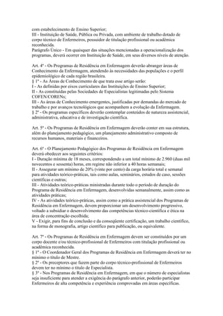com estabelecimento de Ensino Superior;
III - Instituição de Saúde, Pública ou Privada, com ambiente de trabalho dotado de
corpo técnico de Enfermeiros, possuidor de titulação profissional ou acadêmica
reconhecida.
Parágrafo Único - Em quaisquer das situações mencionadas a operacionalização dos
programas, deverá ocorrer em Instituição de Saúde, em seus diversos níveis de atenção.

Art. 4º - Os Programas de Residência em Enfermagem deverão abranger àreas de
Conhecimento da Enfermagem, atendendo às necessidades das populações e o perfil
epidemiológico de cada região brasileira.
§ 1º - As Áreas de Conhecimento de que trata esse artigo serão:
I - As definidas por eixos curriculares das Instituições de Ensino Superior;
II - As constituídas pelas Sociedades de Especialistas legitimadas pelo Sistema
COFEN/CORENs;
III - As áreas de Conhecimento emergentes, justificadas por demandas do mercado de
trabalho e por avanços tecnológicos que acompanhem a evolução da Enfermagem.
§ 2º - Os programas específicos deverão contemplar conteúdos de natureza assistencial,
administrativa, educativa e de investigação científica.

Art. 5º - Os Programas de Residência em Enfermagem deverão conter em sua estrutura,
além do planejamento pedagógico, um planejamento administrativo composto de
recursos humanos, materiais e financeiros.

Art. 6º - O Planejamento Pedagógico dos Programas de Residência em Enfermagem
deverá obedecer aos seguintes critérios:
I - Duração mínima de 18 meses, correspondendo a um total mínimo de 2.960 (duas mil
novecentos e sessenta) horas, em regime não inferior a 40 horas semanais;
II - Assegurar um mínimo de 20% (vinte por cento) da carga horária total e semanal
para atividades teórico-práticas, tais como aulas, seminários, estudos de caso, sessões
científicas e outras;
III - Atividades teórico-práticas ministradas durante todo o período de duração do
Programa de Residência em Enfermagem, desenvolvidas semanalmente, assim como as
atividades práticas;
IV - As atividades teórico-práticas, assim como a prática assistencial dos Programas de
Residência em Enfermagem, devem proporcionar um desenvolvimento progressivo,
voltado a subsidiar o desenvolvimento das competências técnico-científica e ética na
área de concentração escolhida;
V - Exigir, para fins de conclusão e da conseqüente certificação, um trabalho científico,
na forma de monografia, artigo científico para publicação, ou equivalente.

Art. 7º - Os Programas de Residência em Enfermagem devem ser constituídos por um
corpo docente e/ou técnico-profissional de Enfermeiros com titulação profissional ou
acadêmica reconhecida.
§ 1º - O Coordenador Geral dos Programas de Residência em Enfermagem deverá ter no
mínimo o título de Mestre.
§ 2º - Os preceptores que fazem parte do corpo técnico-profissional de Enfermeiros
devem ter no mínimo o título de Especialista.
§ 3º - Nos Programas de Residência em Enfermagem, em que o número de especialistas
seja insuficiente para atender a exigência do parágrafo anterior, poderão participar
Enfermeiros de alta competência e experiência comprovadas em áreas específicas.
 