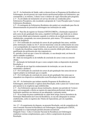 Art. 8º - As Instituições de Saúde, onde se desenvolvam os Programas de Residência em
Enfermagem, devem possuir um corpo técnico-profissional próprio de Enfermeiros, que
corresponda a, no mínimo, 2 (duas) vezes o número de vagas oferecidas pelo programa.
§ 1º - As atividades de treinamento em serviço deverão ser conduzidas pelos
Enfermeiros Preceptores, não excedendo a proporção de 1 (um) Preceptor para 5 (cinco)
Enfermeiros Residentes.
§ 2º - O contingente de Enfermeiros Residentes não poderá ser considerado para fins de
dimensionamento de pessoal de enfermagem nas instituições de saúde.

Art. 9º - Para fins de registro no Sistema COFEN/CORENs, a Instituição responsável
pelo curso de pós-graduação latu sensu, expedirá Certificado a que farão jús os alunos
que tiverem obtido aproveitamento segundo os critérios de avaliação previamente
estabelecidos, assegurada, nos cursos presenciais, pelo menos, 75% (setenta e cinco por
cento) de freqüência.
§ 1º - Os Certificados de conclusão de cursos de pós-graduação latu sensu, emitidos
pelas instituições citadas no Art.3º, devem mencionar a área de conhecimento do curso
e ser acompanhados do respectivo histórico, do qual devem constar, obrigatoriamente:
I - relação das disciplinas, carga horária, nota ou conceito obtido pelo aluno e nome e
qualificação dos professores por elas responsáveis;
II - período e local em que o curso foi realizado, e a sua duração total, em horas de
efetivo trabalho acadêmico;
III - título da monografia ou do trabalho de conclusão do curso e nota ou conceito
obtido;
IV - declaração da Instituição de que o curso cumpriu todas as disposições da presente
Resolução, e
V - indicação do ato legal de credenciamento da instituição, no caso de cursos
ministrados a distância.
§ 2º - Os Certificados de conclusão de cursos de pós-graduação latu sensu devem ter
registro próprio na instituição que os expedir.
§ 3º - Os Certificados de conclusão de cursos de pós-graduação latu sensu que se
enquadrem nos dispositivos estabelecidos nesta Resolução terão validade nacional.

Art. 10º - As Instituições que tenham mantido Programas de Residência em
Enfermagem, anteriormente à vigência desta Resolução, terão o prazo de 5 (cinco) anos
para ajustar-se às exigências aqui estabelecidas.
§ 1º - Aos Enfermeiros egressos dessas instituições, durante esse período de 5 (cinco)
anos, será assegurado o direito ao registro de especialista profissional, desde que a
Instituição manifeste seu interesse na sua adequação, à presente norma.
§ 2º - Se ao longo do prazo estabelecido no caput deste artigo, houver desistência da
Instituição Mantenedora do Curso de Residência, ou sua não adequação às normas
estabelecidas, serão os registros dos Títulos de Especialistas, por ela expedidos,
cancelados.

Art. 11º - O cumprimento do disposto, na presente Resolução, será de competência de
uma Comissão Nacional de Residência em Enfermagem, designada pelo COFEN,
assegurando-se a representação paritária docente-assistencial.
Parágrafo Único - Cabe à Comissão Nacional de Residência em Enfermagem
estabelecer normas complementares, para o efetivo cumprimento da presente
Resolução.
 
