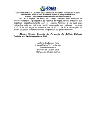 Conselho Estadual de Lésbicas, Gays, Bissexuais, Travestis e Transexuais de Goiás
        Secretaria de Políticas para Mulheres e Promoção da Igualdade Racial
             Câmara Técnica Especial de Formação do Colégio Eleitoral
       Art. 6º - Sugere ao Pleno do Colégio Eleitoral, que incorpore ao
processo eleitoral a perspectiva de Reserva de Vagas para as entidades que
trabalham especificadamente com o          público feminino e na qual suas
indicações seja de mulheres, sendo necessário nas cadeiras ímpares,
1,3,5,7,9,11, nas vagas de titulares e nas 13, 15, 17, 19, 21 e 23 – suplências
ativas, ocupadas preferencialmente por pessoas do gênero feminino.

     Câmara Técnica Especial de Formação do Colégio Eleitoral,
Goiânia, aos 24 de fevereiro de 2012.


                           Lucilene dos Santos Rosa
                          Luana Cristina V. dos Santos
                               Leonardo Oliveira
                            Eduardo de Oliveira Silva
                           Darlyton de Oliveira Barros
 