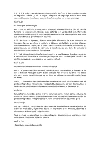 § 3º - O CIAD será o responsável por cientificar os chefes das Áreas de Coordenação Integrada
de Segurança Pública (ACISP) e Regiões Integradas de Segurança Pública (RISP) com
responsabilidade territorial sobre o evento de defesa social de que se trata este artigo.
CAPÍTULO II
Da abordagem e identificação
Art. 2º - Ao ser abordado, o integrante da Instituição deverá identificar-se com sua carteira
funcional ou, caso eventualmente não a esteja portando, com sua identidade civil, informando
seu local de trabalho, número de matrícula e demais dados necessários ao registro do fato, como
suas circunstâncias e, quando possível, a autoria.
§ 1º - Em todas as hipóteses, deve-se primar pelo refreamento de ações impulsivas ou
insensatas, fazendo prevalecer o equilíbrio, o diálogo, a cordialidade, a pronta e bilateral,
irrestrita e necessária colaboração, de modo a não prejudicar a sequência operacional em curso,
proporcionando, ao término da ocorrência, a manutenção de um clima de harmonia e
entendimento, de forma objetiva e disciplinada.
§ 2º - Todo integrante das Instituições que comparecer ao local do evento deverá apresentar-se
e identificar-se à autoridade de sua Instituição designada para a coordenação e resolução do
conflito, que avaliará a necessidade de sua presença no local.
CAPÍTULO III
Do atendimento e deslocamento de guarnição ou equipe
Art. 3º - As autoridades que estiverem ou comparecerem ao local do evento de defesa social de
que se trata esta Resolução deverão buscar a solução mais adequada e pacífica para o caso
concreto e manter o CIAD informado até seu desfecho, cuidando de preservá-lo nas hipóteses
de crimes.
Art. 4º - Os responsáveis pelo atendimento das ocorrências de ilícitos penais que resultarem na
prisão em flagrante de integrante das referidas Instituições deverão agir com discrição, lisura e
imparcialidade, sendo vedado qualquer constrangimento ou exposição da imagem do
conduzido.
Parágrafo único. Havendo a prática de crime comum e/ou crime militar, os responsáveis pela
solução do conflito deverão criar condições para priorizar a confecção dos respectivos autos de
prisão em flagrante ou outra providência de polícia judiciária comum e/ou militar que a
situação exigir.
Art . 5º - Caberá ao CIAD coordenar o deslocamento e permanência de viaturas e pessoal no
evento de defesa social, cujo número deverá ser proporcional a sua dimensão, observado o
disposto no § 4º do artigo 1º. Parágrafo único.
Todo o esforço operacional que for empenhado para o deslocamento ao local deverá estar
devidamente cadastrado e registrado no CIAD.
CAPÍTULO IV
Da condução e escolta do envolvido
 