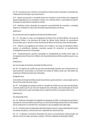 Art. 6º - Os policiais civis e militares e os bombeiros militares serão conduzidos e escoltados por
integrantes da Instituição a que pertencerem.
§ 1º - Sempre que possível, o envolvido deverá ser mantido no local do fato até a chegada da
equipe designada para sua condução e escolta, com a devida ciência e autorização do superior
hierárquico empenhado na solução do conflito.
§ 2º - Mediante prévia solicitação do respectivo comando/chefia do envolvido, a condução
poderá ser realizada em viatura da Instituição responsável pela ocorrência.
CAPÍTULO V
Do acionamento das Corregedorias do Sistema de Defesa Social
Art . 7º - Em todos os casos, as Corregedorias da Polícia Civil, da Polícia Militar, do Corpo de
Bombeiros Militar e da Secretaria de Estado de Defesa Social deverão ser previamente
comunicadas, para o monitora mento do evento de defesa social de que trata esta Resolução.
§ 1º - Caberá às Corregedorias das Polícias Civil e Militar e do Corpo de Bombeiros Militar
analisar as providências adotadas, avocando, quando for necessário, os procedimentos
investigatórios porventura instaurados.
§ 2º - Excepcionalmente, quando a gravidade ou complexidade do conflito assim exigir, as
Corregedorias das Polícias Civil e Militar e do Corpo de Bombeiros Militar poderão assumir a sua
gestão .
CAPÍTULO VI
Da comunicação ao Secretário de Estado de Defesa Social
Art. 8º - Os registros de conflito de que trata esta Resolução deverão, para conhecimento, ser
oportunamente comunicados ao Secretário de Estado de Defesa Social, por intermédio das
respectivas chefias/comandos das Instituições.
Parágrafo único.
O Secretário de Estado de Defesa Social encaminhará, oportunamente, a comunicação sobre o
fato ao Procurador-Geral de Justiça.
Art. 9º - A divulgação de qualquer evento ou situação de conflito de que trata esta Resolução,
somente poderá ocorrer por meio de integrante das instituições, sob coordenação da área de
comunicação social e após autorização de sua respectiva chefia ou comando institucional.
CAPÍTULO VII
Das disposições finais
Art. 10 - Mediante solicitação do Colegiado de Integração do SIDS, a Instituição que proceder à
apuração do evento de defesa social de que se trata esta Resolução apresentará as informações
do seu andamento e conclusão final, ressalvados os atos protegidos pelo sigilo legal.
Art. 11 - A inobservância às disposições desta Resolução ensejará a responsabilização do infrator
nas esferas disciplinar, criminal e/ou civil, a depender da natureza do fato.
Art. 12 - O disposto na presente Resolução não exclui os procedimentos determinados nas
demais normas em vigor, passando a compor na Diretriz Integrada de Operações (DIAO).
 