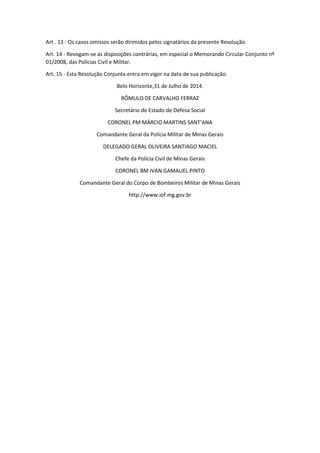 Art . 13 - Os casos omissos serão dirimidos pelos signatários da presente Resolução.
Art. 14 - Revogam-se as disposições contrárias, em especial o Memorando Circular Conjunto nº
01/2008, das Polícias Civil e Militar.
Art. 15 - Esta Resolução Conjunta entra em vigor na data de sua publicação.
Belo Horizonte,31 de Julho de 2014.
RÔMULO DE CARVALHO FERRAZ
Secretário de Estado de Defesa Social
CORONEL PM MÁRCIO MARTINS SANT’ANA
Comandante Geral da Polícia Militar de Minas Gerais
DELEGADO GERAL OLIVEIRA SANTIAGO MACIEL
Chefe da Polícia Civil de Minas Gerais
CORONEL BM IVAN GAMALIEL PINTO
Comandante Geral do Corpo de Bombeiros Militar de Minas Gerais
http://www.iof.mg.gov.br
 