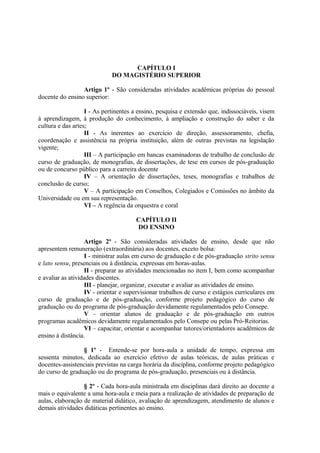 CAPÍTULO I
                             DO MAGISTÉRIO SUPERIOR

                 Artigo 1º - São consideradas atividades acadêmicas próprias do pessoal
docente do ensino superior:

                   I - As pertinentes a ensino, pesquisa e extensão que, indissociáveis, visem
à aprendizagem, à produção do conhecimento, à ampliação e construção do saber e da
cultura e das artes;
                   II - As inerentes ao exercício de direção, assessoramento, chefia,
coordenação e assistência na própria instituição, além de outras previstas na legislação
vigente;
                   III – A participação em bancas examinadoras de trabalho de conclusão de
curso de graduação, de monografias, de dissertações, de tese em cursos de pós-graduação
ou de concurso público para a carreira docente
                   IV – A orientação de dissertações, teses, monografias e trabalhos de
conclusão de curso;
                   V – A participação em Conselhos, Colegiados e Comissões no âmbito da
Universidade ou em sua representação.
                   VI – A regência da orquestra e coral

                                      CAPÍTULO II
                                      DO ENSINO

                   Artigo 2º - São consideradas atividades de ensino, desde que não
apresentem remuneração (extraordinária) aos docentes, exceto bolsa:
                   I - ministrar aulas em curso de graduação e de pós-graduação strito sensu
e lato sensu, presenciais ou à distância, expressas em horas-aulas.
                   II - preparar as atividades mencionadas no item I, bem como acompanhar
e avaliar as atividades discentes.
                   III - planejar, organizar, executar e avaliar as atividades de ensino.
                   IV - orientar e supervisionar trabalhos de curso e estágios curriculares em
curso de graduação e de pós-graduação, conforme projeto pedagógico do curso de
graduação ou do programa de pós-graduação devidamente regulamentados pelo Consepe.
                   V – orientar alunos de graduação e de pós-graduação em outros
programas acadêmicos devidamente regulamentados pelo Consepe ou pelas Pró-Reitorias.
                   VI – capacitar, orientar e acompanhar tutores/orientadores acadêmicos de
ensino à distância.

                 § 1º - Entende-se por hora-aula a unidade de tempo, expressa em
sessenta minutos, dedicada ao exercício efetivo de aulas teóricas, de aulas práticas e
docentes-assistenciais previstas na carga horária da disciplina, conforme projeto pedagógico
do curso de graduação ou do programa de pós-graduação, presenciais ou à distância.

                  § 2º - Cada hora-aula ministrada em disciplinas dará direito ao docente a
mais o equivalente a uma hora-aula e meia para a realização de atividades de preparação de
aulas, elaboração de material didático, avaliação de aprendizagem, atendimento de alunos e
demais atividades didáticas pertinentes ao ensino.
 