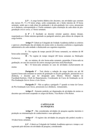 § 3o - A carga horária didática dos docentes, nas atividades que constam
dos incisos IV, V e VI deste artigo, serão computadas até o limite máximo de 10 horas
semanais, sendo que a cada aluno de graduação e de pós-gradução lato sensu, presenciais
ou à distância, corresponderão a 2 horas semanais e para orientação de cada aluno de pós-
graudação stricto sensu, a 3 horas semanais.

                  § 4º - É facultado ao docente orientar quantos alunos desejar,
respeitando-se o limite máximo apontado no parágrafo anterior, para efeitos de cômputo da
carga horária.

                   Artigo 3o - Caberá ao Colegiado da Unidade Acadêmica definir os critérios
e aprovar a distribuição das atividades de ensino entre os docentes conforme a organização
administrativa de cada unidade e obedecendo aos seguintes requisitos:

                 I - No regime de tempo parcial (20 horas semanais), no mínimo de 08
horas-aulas semanais;
                 II - No regime de tempo integral (40 horas semanais ou Dedicação
Exclusiva);
                 a) - no mínimo, de oito horas-aulas semanais, garantidas 4 horas-aula na
graduação, no caso de exercício de outros encargos previstos nesta Resolução.
                 b) - 16 horas-aula semanais no caso de atividades exclusivamente de
ensino.

                  Parágrafo 1º – Terá direito a redução da carga horária em até 04
(quatro) horas-aula semanais no ensino de graduação ou de pós-graduação, presenciais ou à
distância, o docente que for designado para Diretor, Diretor Adjunto de
Faculdade/Instituto, Chefe de Departamento, Coordenador de Curso de Graduação ou de
Pós-Graduação Stricto Sensu e Lato Sensu..

                Parágrafo 2º - Não se aplica o parágrafo 1º quando se tratar de Cursos
de Pós Graduação Lato Sensu, presenciais ou à distância, remunerados.

                  Artigo 4o - Somente poderão ser dispensados de atividades de ensino os
docentes que estiverem ocupando os cargos de Reitor, Vice-Reitor e Pró-Reitor.




                                     CAPÍTULO III
                                     DA PESQUISA

                 Artigo 5º - São consideradas atividades de pesquisa aquelas inerentes à
produção ou sistematização do conhecimento e suas aplicações.

                 Artigo 6º – O registro das atividades de pesquisa não poderá exceder a
10 (dez) horas semanais.

                  § 1o - Caberá ao Colegiado da Unidade Acadêmica aprovar o tempo a ser
registrado pelo docente em atividades de pesquisa, considerando:
 