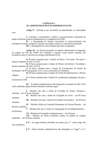 CAPÍTULO V
                   DA ADMINISTRAÇÃO E DA REPRESENTAÇÃO

                   Artigo 9º - Entende-se por atividades de administração as relacionadas
com:

                  I - a direção, a coordenação, a chefia e o assessoramento, integrantes do
quadro oficial da estrutura administrativa ou acadêmica da UFMT;
                  II - o desempenho de funções necessárias ao desenvolvimento das
atividades de ensino, pesquisa e extensão nos órgãos centrais ou setoriais da instituição;
                  III - o desempenho de outras funções previstas na legislação.

                 Artigo 10 - Ao docente investido em funções administrativas integrantes
do quadro de CDs da UFMT será atribuída a seguinte carga horária semanal, não
acumulável, para o exercício de encargos administrativos de:

                 a) 40 horas semanais para a função de Reitor, Vice-reitor, Pró-reitor e
demais ocupantes de CD-1 e CD-2.
                 b) 30 horas semanais para a função de Diretor de Instituto e Faculdade e
demais ocupantes de CD-3 e CD-4.
                 c) 30 horas semanais para a função de Coordenador de Ensino de
Graduação e de Pós-graduação stricto sensu, presenciais ou à distância.
                 d) 20 horas semanais para a função de Chefia de Departamento e Diretor
Adjunto.
                 e) 15 horas semanais para a função de coordenação pedagógica de pólo e
de tutoria da EAD.

                  §1º - Às funções administrativas não integrantes do quadro de CDs e FGs
serão atribuídas cargas horárias máximas conforme segue:

                 I - Membro não nato e titular do Conselho de Ensino, Pesquisa e
Extensão – até 12 horas semanais.
                 II – Membro não nato e titular do Colegiado de Curso – até 08 horas
semanais.
                 III – Membros não nato e titular do Conselho Universitário – até 04 horas
semanais.
                 IV – Membro titular da Comissão Permanente de Pessoal Docente – até
04 horas semanais.
                 V – Membro não nato e titular de Congregação de Faculdade/Institutos –
até 04 horas.
                 VI – Membro do Colegiado de Departamento – até 02 horas.
                 VII – Membro de outras comissões criadas no âmbito da unidade
acadêmica – até 02 horas semanais.

                   § 2º - As cargas horárias atribuídas nos incisos do § 1º deste artigo não
são cumulativas.

                   § 3° - Outras funções administrativas não abrangidas no "caput" e § 1°
 