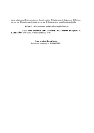 deste artigo, quando assumidas por docentes, serão definidas através de portaria do Reitor,
ou por sua delegação, explicitando-se, no ato de designação, a carga horária atribuída.

                 Artigo 11 – Casos omissos serão resolvidos pelo Consepe.

          SALA DAS SESSÕES DO CONSELHO DE ENSINO, PESQUISA E
EXTENSÃO, em Cuiabá, 29 de novembro de 2010.



                              Francisco José Dutra Souto
                          Presidente em exercício do CONSEPE
 