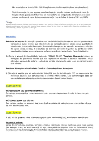 84 e o Apêndice A, itens AG98 a AG101 explicam em detalhes a definição de posição coberta).
Eficácia de hedge é o grau segundo o qual as alterações no valor justo ou nos fluxos de caixa da
posição coberta que sejam atribuíveis a um risco coberto são compensadas por alterações no valor
justo ou nos fluxos de caixa do instrumento de hedge (ver Apêndice A, itens AG105 a AG113).
“Hedge
A palavra "hedge" pode ser entendida como "proteção". Hedge é uma operação que tem por finalidade proteger o valor de um ativo contra uma
possível redução de seu valor numa data futura ou, ainda, assegurar o preço de uma dívida a ser paga no futuro. Esse ativo poderá ser o dólar,
uma commodity, um título do governo ou uma ação.”
Resumindo:
Resultado abrangente é a mutação que ocorre no patrimônio líquido durante um período que resulta de
transações e outros eventos que não derivados de transações com os sócios na sua qualidade de
proprietários (o que exclui do conceito de resultado abrangente, por exemplo, aumentos e reduções
do capital social), ou seja, é o resultado do exercício acrescido de ganhos ou perdas que eram
reconhecidos direta e temporariamente na Demonstração das Mutações do Patrimônio Líquido.
Conforme o Manual de Contabilidade Societária, FIPECAFI, PG 475 “Resultado Abrangente incluem as
mutações do patrimônio líquido que não representam receitas e despesas realizadas. Inclui
alterações que poderão afetar o resultado do período futuramente ou às vezes permanecerão sem
esse trânsito.”
Resultado Abrangente = Resultado do Exercício + Outros Resultados Abrangentes
A DRA não é exigida pela lei societária (lei 6.404/76), mas foi incluída pelo CPC em decorrência das
mudanças advindas das convergências às normas internacionais. Essa demonstração pode ser
apresentada separadamente ou dentro das mutações do patrimônio líquido.
QUESTÃO Nº 13
MÉTODO LINEAR (OU QUOTAS CONSTANTES)
É o método que contabiliza, como despesa ou custo, uma parcela constante do valor do bem em cada
período.
MÉTODO DA SOMA DOS DÍGITOS
Este método consiste em somar os algarismos desde a unidade até o algarismo que representa o número
de anos da vida útil do bem.
QUESTÃO Nº 14
A NBC TG - 09 que trata sobre a Demonstração do Valor Adicionado (DVA), menciona no item 14 que:
As Receitas incluem:
Venda de mercadorias, produtos e serviços - inclui os valores dos tributos incidentes sobre essas receitas
(por exemplo, ICMS, IPI, PIS e COFINS), ou seja, corresponde ao ingresso bruto ou faturamento bruto,
mesmo quando na demonstração do resultado tais tributos estejam fora do cômputo dessas receitas.
 
