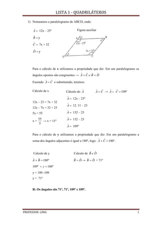 LISTA 1 - QUADRILÁTEROS
PROFESSOR: LIMA 1
1) Nomeamos o paralelogramo de ABCD, onde:
Aˆ 12x – 25º
Bˆ y
Cˆ 7x + 32
Dˆ y
Figura auxiliar
Para o cálculo de x utilizamos a propriedade que diz: Em um paralelogramo os
ângulos opostos são congruentes → DBeCA ˆˆˆˆ 
Fazendo CA ˆˆ  e substituindo, teremos:
Cálculo de x
12x – 23 = 7x + 32
12x – 7x = 32 + 23
5x = 55
x =
5
55
→ x = 11º
Cálculo do Aˆ
Aˆ 12x – 23º
Aˆ 12. 11 – 23
Aˆ 132 – 23
Aˆ 132 – 23
Aˆ 109º
CA ˆˆ  → Aˆ Cˆ 109º
Para o cálculo de y utilizamos a propriedade que diz: Em um paralelogramo a
soma dos ângulos adjacentes é igual a 180º, logo: º180ˆˆ  CA .
Calculo de y Calculo de DeB ˆˆ
º180ˆˆ  BA DB ˆˆ  → DB ˆˆ  = 71º
109º º180 y
y = 180 -109
y = 71º
R: Os ângulos são 71º, 71º, 109º e 109º.
 