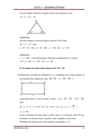 LISTA 1 - QUADRILÁTEROS
PROFESSOR: LIMA 10
Em um triângulo isósceles os ângulos da base são congruente, logo:
Dˆ = Cˆ → Dˆ = 23º
Calculo de x
Em todo triângulo a soma dos ângulos internos é 180º, logo:
Mˆ + Cˆ + Dˆ = 180º
x + 23 + 23 = 180 → x + 46 = 180 → x = 180 – 46 → x = 134º
Calculo de y
x + y = 180º → são suplementares, efetuando a substituição de x, teremos:
134 + y = 180 → y = 180 – 134 → y = 46º
R: Os ângulos formados pelas diagonais são 134º e 46º.
11) Chamaremos aos lados do retângulo de x e y, lembrando que os lados opostos, de
um retângulo são congruentes, logo: CDAB  = y e ADBC  = x
O perímetro (2p) é a soma de todos os lados → 2p = AB + BC + CD + AD ,
logo:
2p = y + x + y + x → 192 = 2y + 2x → 192 = 2 (x + y) → x + y =
2
192
→
x + y = 96
Como as medidas dos lados estão na razão 3 para 5 e o perímetro mede 192 cm,
montamos um sistema de duas equações e duas incógnitas, assim temos:
Montamos um sistema com as duas equações encontradas, 1 e 2.
 