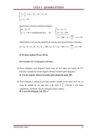 LISTA 1 - QUADRILÁTEROS
PROFESSOR: LIMA 11
5
3

y
x
→ 5x = 3y → 5x – 3y = 0
x + y = 96
Resolvemos o sistema (método da adição)
5x – 3y = 0 5x – 3y = 0
x + y = 96→ multiplicando por . (3) 3x + 3y = 288
8x = 288 → x =
8
288
→ x = 36
Substituindo x em uma das equações do sistema, para encontrarmos o valor de y
5x - 3y = 0 → 5 . 36 - 3y = 0 → 180 - 3y = 0 → 3y = 180 → y =
3
180
→ y = 60
R: Os lados medem 36 cm e 60 cm.
Os exercícios 12 e 13 são para você fazer.
12) Num retângulo, uma diagonal forma com um dos lados um ângulo de 52º.
Calcular a medida de um dos ângulos obtusos formados pelas diagonais.
R: Um dos ângulos obtusos formados pelas diagonais mede 104º.
13) Num retângulo a medida de um lado excede a medida de um outro em 9 cm, e a
razão da medida de um lado para a do outro é
7
4
. Calcular a área desse
quadrilátero. (lembrete: área do retângulo é base x altura)
R: A área do retângulo é de 252 2
cm
 