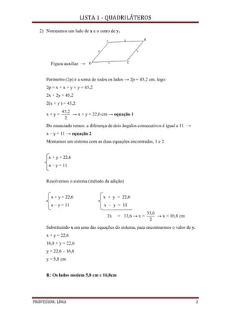 LISTA 1 - QUADRILÁTEROS
PROFESSOR: LIMA 2
2) Nomeamos um lado de x e o outro de y.
Figura auxiliar →
Perímetro (2p) é a soma de todos os lados → 2p = 45,2 cm, logo:
2p = x + x + y + y = 45,2
2x + 2y = 45,2
2(x + y ) = 45,2
x + y =
2
2,45
→ x + y = 22,6 cm → equação 1
Do enunciado temos: a diferença de dois ângulos consecutivos é igual a 11 →
x – y = 11 → equação 2
Montamos um sistema com as duas equações encontradas, 1 e 2.
x + y = 22,6
x – y = 11
Resolvemos o sistema (método da adição)
x + y = 22,6 x + y = 22,6
x – y = 11 x – y = 11
2x = 33,6 → x =
2
6,33
→ x = 16,8 cm
Substituindo x em uma das equações do sistema, para encontrarmos o valor de y.
x + y = 22,6
16,8 + y = 22,6
y = 22,6 – 16,8
y = 5,8 cm
R: Os lados medem 5,8 cm e 16,8cm
 