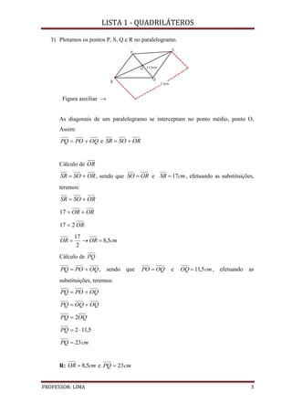 LISTA 1 - QUADRILÁTEROS
PROFESSOR: LIMA 3
3) Plotamos os pontos P, S, Q e R no paralelogramo.
Figura auxiliar →
As diagonais de um paralelogramo se interceptam no ponto médio, ponto O,
Assim:
OQPOPQ  e ORSOSR 
Cálculo de OR
ORSOSR  , sendo que ORSO  e cmSR 17 , efetuando as substituições,
teremos:
ORSOSR 
OROR 17
OR217 
cmOROR 5,8
2
17

Cálculo de PQ
OQPOPQ  , sendo que OQPO  e cmOQ 5,11 , efetuando as
substituições, teremos:
OQPOPQ 
OQOQPQ 
OQPQ 2
5,112 PQ
cmPQ 23
R: cmOR 5,8 e cmPQ 23
 