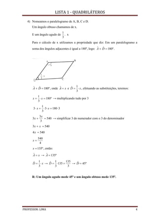 LISTA 1 - QUADRILÁTEROS
PROFESSOR: LIMA 4
4) Nomeamos o paralelogramo de A, B, C e D.
Um ângulo obtuso chamamos de x.
E um ângulo agudo de
3
1
. x
Para o cálculo de x utilizamos a propriedade que diz: Em um paralelogramo a
soma dos ângulos adjacentes é igual a 180º, logo: º180ˆˆ  DA .
º180ˆˆ  DA , onde xA ˆ e xD 
3
1ˆ , efetuando as substituições, teremos:
º180
3
1
 xx → multiplicando tudo por 3
31803
3
1
3  xx
540
3
3
3 
x
x → simplificar 3 do numerador com o 3 do denominador
5403  xx
5404 x
4
540
x
º135x , então:
xA ˆ → º135ˆ A
xD 
3
1ˆ →
3
135
135
3
1ˆ D → º45ˆ D
R: Um ângulo agudo mede 45º e um ângulo obtuso mede 135º.
 