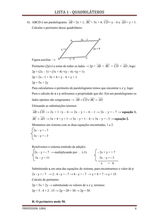 LISTA 1 - QUADRILÁTEROS
PROFESSOR: LIMA 6
6) ABCD é um paralelogramo AB = 2x + 1, BC = 3x + 4, CD = y – 6 e AD = y + 1.
Calcular o perímetro desse quadrilátero.
Figura auxiliar →
Perímetro (2p) é a soma de todos os lados → 2p = AB + BC + CD + AD , logo:
2p = (2x – 1) + (3x + 4) +(y – 6) +(y + 1)
2p = 2x - 1 + 3x + 4 + y – 6 + y + 1
2p = 5x + 2y
Para calcularmos o perímetro do paralelogramo temos que encontrar x e y, logo:
Para o cálculo de x e y utilizamos a propriedade que diz: Em um paralelogramo os
lados opostos são congruentes → ADBCeCDAB 
Efetuando as substituições teremos:
CDAB  → 2x + 1 =y – 6 → 2x – y = - 6 – 1 → 2x – y = - 7 → equação 1.
ADBC  → 3x + 4 = y + 1 → 3x – y = 1 – 4 → 3x – y = - 3 → equação 2.
Montamos um sistema com as duas equações encontradas, 1 e 2.
2x – y = - 7
3x – y = - 3
Resolvemos o sistema (método da adição)
2x – y = - 7 → multiplicando por . (-1) - 2x + y = + 7
3x – y = 11 3x – y = - 3
x = 4
Substituindo x em uma das equações do sistema, para encontrarmos o valor de y
2x - y = - 7 → 2 . 4 - y = - 7 → 8 - y = - 7 → y = 8 + 7 → y = 15
Calculo do perímetro
2p = 5x + 2y → substituindo os valores de x e y, teremos:
2p = 5 . 4 + 2 . 15 → 2p = 20 + 30 → 2p = 50
R: O perímetro mede 50.
 