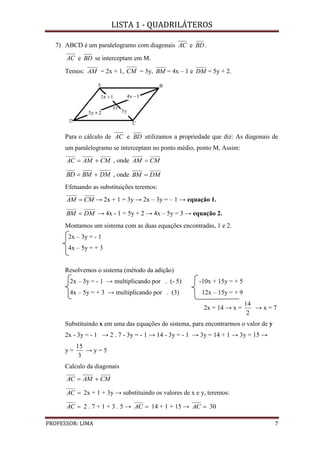 LISTA 1 - QUADRILÁTEROS
PROFESSOR: LIMA 7
7) ABCD é um paralelogramo com diagonais AC e BD .
AC e BD se interceptam em M.
Temos: AM = 2x + 1, CM = 3y, BM = 4x – 1 e DM = 5y + 2.
Para o cálculo de AC e BD utilizamos a propriedade que diz: As diagonais de
um paralelogramo se interceptam no ponto médio, ponto M, Assim:
CMAMAC  , onde CMAM 
DMBMBD  , onde DMBM 
Efetuando as substituições teremos:
CMAM  → 2x + 1 = 3y → 2x – 3y = – 1 → equação 1.
DMBM  → 4x - 1 = 5y + 2 → 4x – 5y = 3 → equação 2.
Montamos um sistema com as duas equações encontradas, 1 e 2.
2x – 3y = - 1
4x – 5y = + 3
Resolvemos o sistema (método da adição)
2x – 3y = - 1 → multiplicando por . (- 5) -10x + 15y = + 5
4x – 5y = + 3 → multiplicando por . (3) 12x – 15y = + 9
2x = 14 → x =
2
14
→ x = 7
Substituindo x em uma das equações do sistema, para encontrarmos o valor de y
2x - 3y = - 1 → 2 . 7 - 3y = - 1 → 14 - 3y = - 1 → 3y = 14 + 1 → 3y = 15 →
y =
3
15
→ y = 5
Calculo da diagonais
CMAMAC 
AC 2x + 1 + 3y → substituindo os valores de x e y, teremos:
AC 2 . 7 + 1 + 3 . 5 → AC 14 + 1 + 15 → AC 30
 