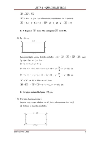 LISTA 1 - QUADRILÁTEROS
PROFESSOR: LIMA 8
DMBMBD 
BD 4x - 1 + 5y + 2 → substituindo os valores de x e y, teremos:
BD 4 . 7 - 1 + 5 . 5 + 2 → BD 28 - 1 + 25 + 2 → BD 54
R: A diagonal AC mede 30 e a diagonal BD mede 54.
8) 2p = 64 cm
Perímetro (2p) é a soma de todos os lados → 2p = AB + BC + CD + AD , logo:
2p = (x + 7) + x + (x + 7) + x
64 = x + 7 + x + x + 7 + x
64 = 4x + 14 → 4x = 64 -14 → 4x = 50 → x =
4
50
→ x = 12,5 cm
64 = 4x + 14 → 4x = 64 -14 → 4x = 50 → x =
4
50
→ x = 12,5 cm
ADBC  → ADBC  = x = 12,5 cm
CDAB  → CDAB  = x + 7 = 12,5 + 7 = 19,5 cm
R: Os lados medem 12,5 cm e 19,5 cm.
9) Um lado chamaremos de x
O outro lado excede o lado x em 6,5, isto é, chamaremos de x + 6,5
a) Calcule as medidas dos lados.
 